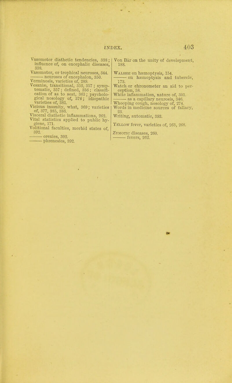 Vasomotor diathetic tendencies, 3SS; influence of, on encephalic diseases, 3SS. Vasomotor, or trophical neuroses, 344. neuroses of encephalon, 350. Verminosis, varieties of, 289. Vesanise, transitional, 352, 357; symp- tomatic, 357; deflned, 356 ; elassifl- cation of as to seat, 303; psycholo- gical nosology of, 376; idiopathic varieties of, 3S1. Vicious insanity, what, 369: varieties of, 377, 385, 3S6. Visceral diathetic inflammations, 262. Vital statistics applied to public hy- giene, 171. Volitional faculties, morbid states of, 392. ' orexies, 302. phrenesies, 392. Von Biir on the unity of development, 188. Walshb on haemoptysis, 154. on haemoptysis and tubercle, 173. Watch or chronometer an aid to per- ception, 58. Wliite inflammation, nature of, 301. as a capillary neurosis, 346. Whooping cough, nosology of, 274. Words ia mediciae sources of fallacy, 23, Writing, automatic, 393. TiiLLOw fever, varieties of, 263, 26S. Zymotic diseases, 260. fevers, 262.