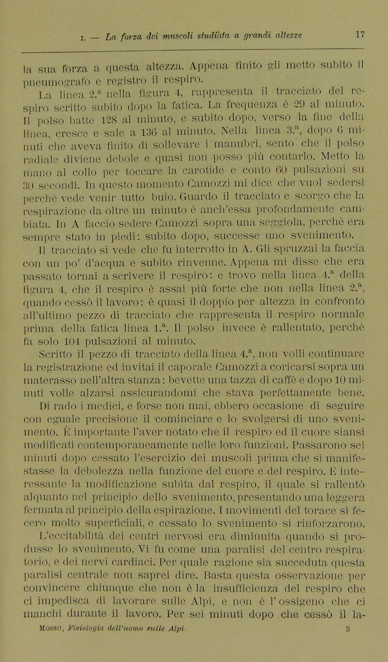 la sua forza a questa altezza. Appena finito gli inetto subito il pneumografo e registro il respiro. La linea 2.a nella figura 4, rappresenta il tracciato del re- spiro scritto subito dopo la fatica. La frequenza è 20 al minuto. Il polso batte 128 al minuto, e subito dopo, verso la fine della linea, cresce e sale a 136 al minuto. Nella linea 3.a, dopo 6 mi- nuti che aveva Anito di sollevare i manubri, sento che il polso radiale diviene dettole e quasi non posso più contarlo. Metto la mano al collo per toccare la carotide e conto 60 pulsazioni su 30 secondi. In questo momento Camozzi mi dice che vuol sedersi percliC vede venir tutto buio. Guardo il tracciato e scorgo che la respirazione da oltre un minuto è anch'essa profondamente cam- biata. In A faccio sedere Camozzi sopra una seggiola, perchè era sempre stato in piedi: subito dopo, successe uno svenimento. Il tracciato si vede che fu interrotto in A. Gli spruzzai la faccia con un po' d'acqua e subito rinvenne. Appena mi disse che era passato tornai ascrivere il respiro: e trovo nella linea.4.a della, figura 4, che il respiro è assai più forte che non nella linea 2.a, quando cessò il lavoro: è quasi il doppio per altezza in confronto all'ultimo pezzo di tracciato che rappresenta il respiro normale prima della fatica linea l.a. Il polso invece è rallentato, perchè fa solo 104 pulsazioni al minuto. Scritto il pezzo di tracciato della linea 4.a, non volli continuare la registrazione ed invitai il caporale Camozzi a coricarsi sopra un materasso nell'altra stanza: bevette una tazza di caffè e dopo 10 mi- nuti volle alzarsi assicurandomi che stava perfettamente bene. Di rado i medici, e forse non mai, ebbero occasione di seguire con eguale precisione il cominciare e lo svolgersi di uno sveni- mento. È importante l'aver notato che il respiro ed il cuore siansi modificati contemporaneamente nelle loro funzioni. Passarono sei minuti dopo cessato l'esercizio dei muscoli prima che si manife- stasse la debolezza nella funzione del cuore e del respiro. E inte- ressante la modificazione subita dal respiro, il quale si rallentò alquanto nel principio dello svenimento, presentando una leggera fermata al principio della espirazione. I movimenti del torace si fe- cero molto superficiali, e cessato lo svenimento si rinforzarono. L'eccitabilità dei centri nervosi era diminuita quando si pro- dusse lo svenimento. Vi fu come una paralisi del centro respira- torio, e dei nervi cardiaci. Per quale ragione sia succeduta questa paralisi centrale non saprei dire. Basta questa osservazione per convincere chiunque che non èia insufficienza del respiro che ci impedisca di lavorare sulle Alpi, e non è l'ossigeno che ci manchi durante il lavoro. Per sei minuti dopo che cessò il la- Mosso, Fisiologia dell'uomo sulle Alpi, 3