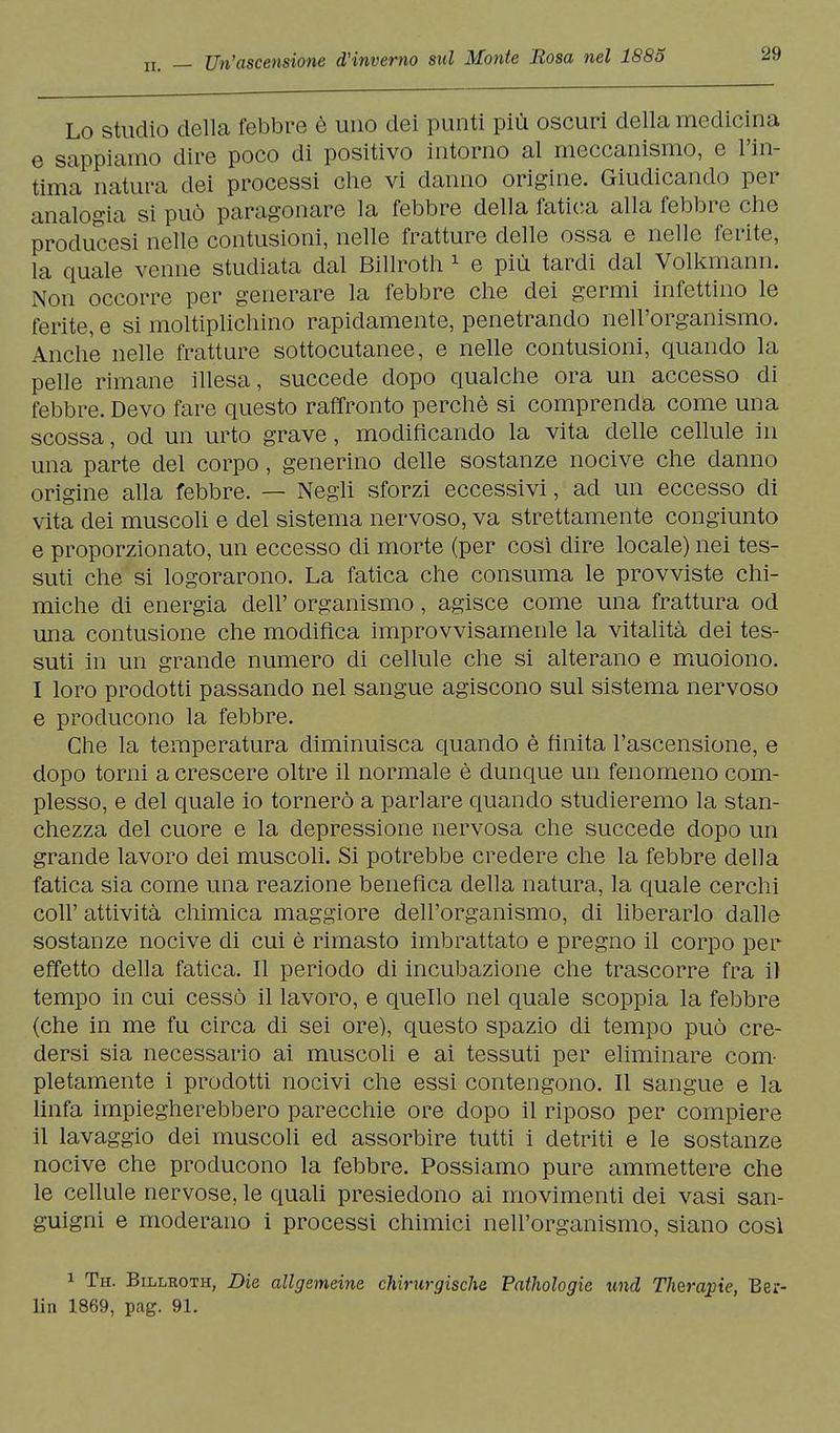 Lo studio della febbre è uno dei punti più oscuri della medicina e sappiamo dire poco di positivo intorno al meccanismo, e l'in- tima natura dei processi che vi danno origine. Giudicando per analogia si può paragonare la febbre della fatica alla febbre che producesi nelle contusioni, nelle fratture delle ossa e nelle ferite, la quale venne studiata dal Billroth 1 e più tardi dal Volkmann. Non occorre per generare la febbre che dei germi infettino le ferite, e si moltiplichino rapidamente, penetrando nell'organismo. Anche nelle fratture sottocutanee, e nelle contusioni, quando la pelle rimane illesa, succede dopo qualche ora un accesso di febbre. Devo fare questo raffronto perchè si comprenda come una scossa, od un urto grave, modificando la vita delle cellule in una parte del corpo, generino delle sostanze nocive che danno origine alla febbre. — Negli sforzi eccessivi, ad un eccesso di vita dei muscoli e del sistema nervoso, va strettamente congiunto e proporzionato, un eccesso di morte (per cosi dire locale) nei tes- suti che si logorarono. La fatica che consuma le provviste chi- miche di energia dell' organismo, agisce come una frattura od una contusione che modifica improvvisamenle la vitalità dei tes- suti in un grande numero di cellule che si alterano e muoiono. I loro prodotti passando nel sangue agiscono sul sistema nervoso e producono la febbre. Che la temperatura diminuisca quando è finita l'ascensione, e dopo torni a crescere oltre il normale è dunque un fenomeno com- plesso, e del quale io tornerò a parlare quando studieremo la stan- chezza del cuore e la depressione nervosa che succede dopo un grande lavoro dei muscoli. Si potrebbe credere che la febbre della fatica sia come una reazione benefica della natura, la quale cerchi coli' attività chimica maggiore dell'organismo, di liberarlo dalle sostanze nocive di cui è rimasto imbrattato e pregno il corpo per effetto della fatica. Il periodo di incubazione che trascorre fra il tempo in cui cessò il lavoro, e quello nel quale scoppia la febbre (che in me fu circa di sei ore), questo spazio di tempo può cre- dersi sia necessario ai muscoli e ai tessuti per eliminare com- pletamente i prodotti nocivi che essi contengono. Il sangue e la linfa impiegherebbero parecchie ore dopo il riposo per compiere il lavaggio dei muscoli ed assorbire tutti i detriti e le sostanze nocive che producono la febbre. Possiamo pure ammettere che le cellule nervose, le quali presiedono ai movimenti dei vasi san- guigni e moderano i processi chimici nell'organismo, siano cosi 1 Th. Billroth, Die allgemeine chirurgische Fathologie %md Therapie, Ber- lin 1869, pag. 91.