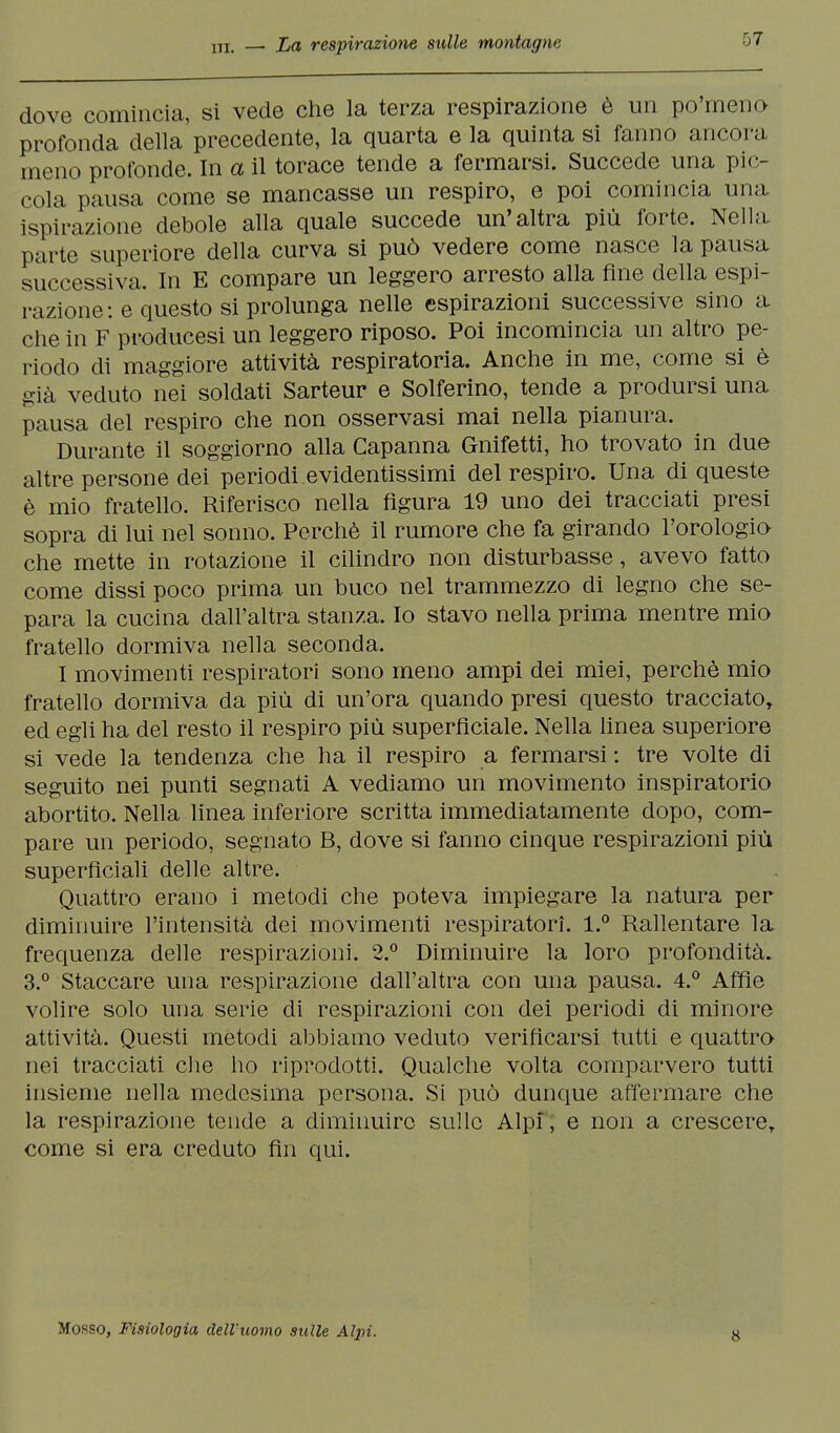 dove comincia, si vede che la terza respirazione è un po'meno profonda della precedente, la quarta e la quinta si fanno ancora meno profonde. In a il torace tende a fermarsi. Succede una pic- cola pausa come se mancasse un respiro, e poi comincia una, ispirazione debole alla quale succede un'altra più forte. Nella parte superiore della curva si può vedere come nasce la pausa successiva. In E compare un leggero arresto alla fine della espi- razione: e questo si prolunga nelle espirazioni successive sino a che in F producesi un leggero riposo. Poi incomincia un altro pe- riodo di maggiore attività respiratoria. Anche in me, come si è già veduto nei soldati Sarteur e Solferino, tende a prodursi una pausa del respiro che non osservasi mai nella pianura. Durante il soggiorno alla Capanna Gnifetti, ho trovato in due altre persone dei periodi evidentissimi del respiro. Una di queste è mio fratello. Riferisco nella figura 19 uno dei tracciati presi sopra di lui nel sonno. Perchè il rumore che fa girando l'orologio che mette in rotazione il cilindro non disturbasse, avevo fatto come dissi poco prima un buco nel trammezzo di legno che se- para la cucina dall'altra stanza. Io stavo nella prima mentre mio fratello dormiva nella seconda. I movimenti respiratori sono meno ampi dei miei, perchè mio fratello dormiva da più di un'ora quando presi questo tracciato, ed egli ha del resto il respiro più superficiale. Nella linea superiore si vede la tendenza che ha il respiro a fermarsi : tre volte di seguito nei punti segnati A vediamo un movimento inspiratorio abortito. Nella linea inferiore scritta immediatamente dopo, com- pare un periodo, segnato B, dove si fanno cinque respirazioni più superficiali delle altre. Quattro erano i metodi che poteva impiegare la natura per diminuire l'intensità dei movimenti respiratori. l.° Rallentare la frequenza delle respirazioni. 2.° Diminuire la loro profondità. 3.° Staccare una respirazione dall'altra con una pausa. 4.° Affìe volire solo una serie di respirazioni con dei periodi di minore attività. Questi metodi abbiamo veduto verificarsi tutti e quattro nei tracciati che ho riprodotti. Qualche volta comparvero tutti insieme nella medesima persona. Si può dunque affermare che la respirazione tende a diminuire sulle Alpi, e non a crescere, come si era creduto fin qui. Mosso, Fisiologia dell'uomo sulle Alpi. 8