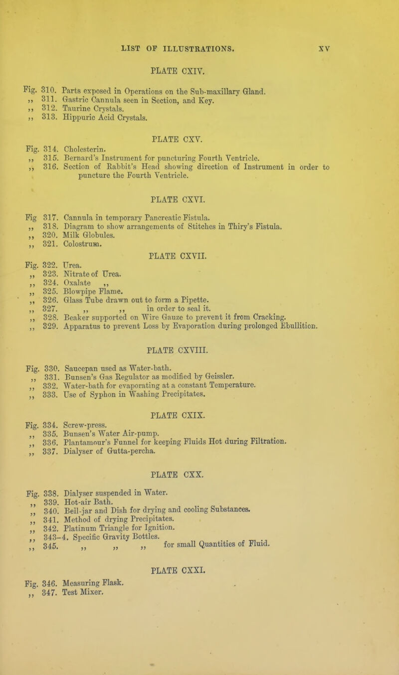 PLATE CXIV. Fig. 310. Parts exposed in Operations on the Sub-maxillary Gland. 311. Gastric Cannula seen in Section, and Key. 312. Taurine Crystals. ,, 313. Hippuric Acid Crystals. PLATE CXV. Fig. 314. Cholesterin. 315. Bernard's Instrument for puncturing Fourth Ventricle. 316. Section of Eabbit's Head showing direction of Instrument in order to puncture the Fourth Ventricle. PLATE CXVI. Fig 317. Cannula in temporai-y Pancreatic Fistula. 318. Diagram to show arrangements of Stitches in Thiry's Fistula. „ 320. Milk Globules. 321. ColostruHQ. PLATE CXVII. Fig. 322. TJrea. „ 323. Nitrate of Urea. 324. Oxalate ,, 325. Blowpipe Flame. ,, 326. Glass Tube drawn out to form a Pipette. 327. ,, ,, in order to seal it. 328. Beaker supported on Wire Gauze to prevent it from Cracking, ,, 329. Apparatus to prevent Loss by Evaporation during prolonged Ebullition. PLATE CXVIII. Fig. 330. Saucepan used as Water-bath. 331. Bunsen's Gas Regulator as modified by Geissler. 332. Water-bath for evaporating at a constant Temperature. 333. Use of Syphon in Washing Precipitates. PLATE CXIX. Fig. 334. Screw-press. 335. Bunsen's Water Air-pump. 336. Plantamour's Funnel for keeping Fluids Hot during Filtration. 337. Dialyser of Gutta-percha. PLATE CXX. Fig. 338. Dialyser suspended in Water. 339. Hot-air Bath. 340. Beil-jar and Dish for drying and cooling Substances. 341. Method of drying Precipitates. „ 342. Platinum Triangle for Ignition. 343-4. Specific Gravity Bottles. 345. J J „ for small Quantities of Fluid, Fig. 346, Measuring Flask, 347. Test Mixer. PLATE CXXI.
