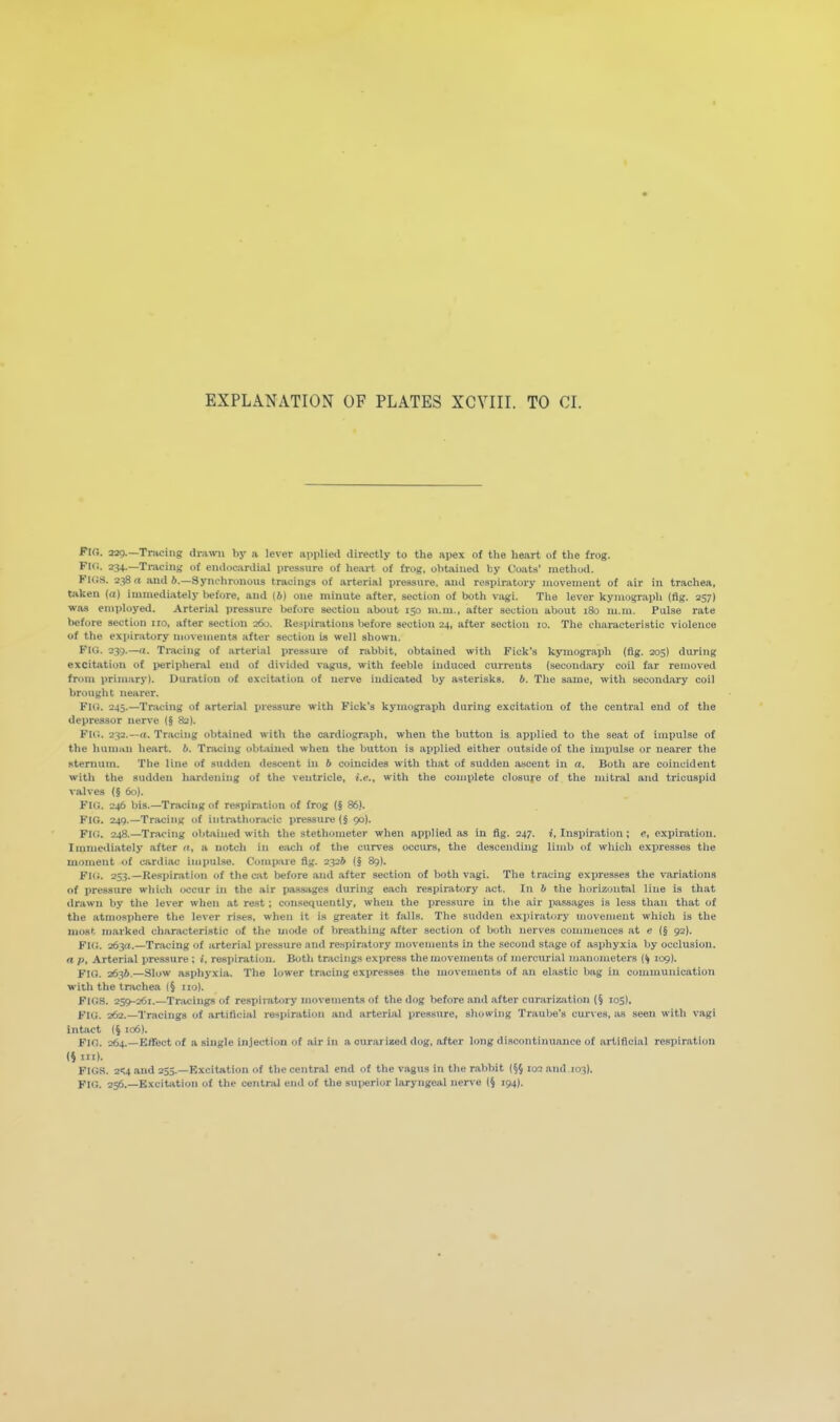 FlO. sag.—Tracing drawn by a lever applied directly to the apex ol the heart of the frog. Fifi. 234.—Tracing of endocardial pressure of heart of frog, obtained by Coats' method. Figs. 238 n and 6.—Syi\L'hronous tracings of arterial pressure, and respiratory movement of air in trachea, taken (a) immediately before, and (6) one minute after, section of both vagi. The lever kyinograpli (fig. 257) was employed. Arterial pressure before section about 150 m.m., after section about 180 m.m. Pulse rate before section iro, after section 260. Respirations before section 24, after section 10. The characteristic violence of the expiratory movements after section is well shown. Fig. 239.—f(. Tracing of arterial pressure of rabbit, obtained with Pick's kymograph (fig. 205) during excitjition of peripheral end of divided vagus, with feeble induced currents (secondary coil far removed from primary). Duration of excitation of uerve indicated by asterisks, b. The same, with secondary coil brought nearer. FUi. 245.—Tracing of arterial pressure with Pick's kymograph during excitation of the central end of the depressor nerve (§ 82). FUi. 232.—n. Tracing obtained with the cardiograph, when the button is applied to the seat of impulse of the human heart, b. Tracing obtjiined when the button is applied either outside of the impulse or nearer the sterntim. The line of sudden descent in b coincides with that of sudden ascent in a. Both are coincident with the sudden hardeiiing of the ventricle, i.e., with the complete closure of the mitral and tricuspid valves (§ 60). FIG. 246 bis.—Tracing of respiration of frog (§ 86). Fig. 24g.—Tracing of intrathoracic i)ressure (§ 90). FIG. 248.—Tr.vcing obtained with the stethometer when applied as in flg. 247. i, Inspiration; e, expiration. Innnediately after », a notch in each of the curves occurs, the descending limb of which expresses the moment of cardiac impulse. Compare fig. 232* (§ 89I. Fig. 253. —Respiration of the cat before and after section of both v,igi. The tracing expresses the variations of pressure which occur in the air passages during each respiratory act. In 6 the horizontal line is that drawn by the lever when at rest; consequently, when the pressure in the air jmssages is less than that of the atmosphere tlie lever rises, when it is greater it falls. The sudden expiratory movement which is the most marked characteristic of the mode of breathing after section of both nerves connnences at e (§ 92). FK;. 263fr.—Tracing of arterial pre.ssure and respiratory movements in the second stage of asphyxia by occlusion. a p. Arterial pressure ; *. respiration. Both tracings express the movements of mercurial m.anometers (^ 109). FIG. 2636.—Slow asphyxia. The lower tracing expresses the movements of an eliistic bag in communication with the trachea (§ no). Figs. 259-261.—Tracings of respiratory movements of the dog before and after ciirarization (§ 105I, Fig. 262.—Tracings of artificial respiration and arterial pressure, showing Traube's curves, as seen with vagi intact (§ 106). Fig. 264.—Effect of a single injection of air in a ourarized dog, after long discontinuance of artificial res])iration (§111). PIGS. 2';4 and 253.—Excitation of the central end of the vagus in the rabbit (§} 102 and 103). FIG. 256.—Excitation of the central end of the sui»rior laryngeal nerve (§ 194).