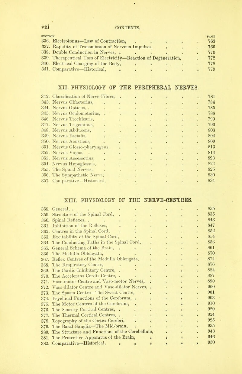 SECTION PAGE 336. Electrotonus—Law of Contraction, ..... 763 337. Rapidity of Transmission of Nervous Impulses, . . . 766 338. Double Conduction in Nerves, ...... 770 339. Therapeutical Uses of Electricity—Reaction of Degeneration, . 772 340. Electrical Charging of the Body, ..... 778 341. Comparative—Historical, ...... 779 XII. PHYSIOLOGY OF THE PERIPHERAL NERVES. 342. Classification of Nerve-Fibres, ...... 781 343. Nervus Olfactorius, . . . . . . .784 344. Nervus Opticus, ........ 785 345. Nervus Oculomotorius, ....... 7S8 346. Nervus Trochlearis, ....... 790 347. Nervus Trigeminus, . . . . . . .790 348. Nervus Abducens, ....... 803 349. Nervus Facialis, ....... 804 350. Nervus Acusticus, ....... 809 351. Nervus Glosso-pharyngeus, » ..... 813 352. Nervus Vagus, ........ 814 353. Nervus Accessorius, ....... 823 354. Nervus Hypoglossus, ....... 824 355. The Spinal Nerves, ....... 825 356. The Sympathetic Nerve, ...... 830 357. Comparative—Historical, ...... 834 XIII. PHYSIOLOGY OF THE NERVE-CENTRES. 35S. General, ......... 835 359. Structure of the Spinal Cord, ...... 835 360. Spinal Reflexes, ........ 843 361. Inhibition of the Reflexes, ...... 847 362. Centres in the Spinal Cord, ...... 852 363. Excitability of the Spinal Cord, ..... 854 364. The Conducting Paths in the Spinal Cord, .... 856 365. General Schema of the Brain, . . . . . . S61 366. The Medulla Oblongata, ...... 870 367. Reflex Centres of the Medulla Oblongata, .... 874 368. The Respiratory Centre, ...... 876 369. The Cardio-Inhibitory Centre, ...... 884 370. The Accelerans Cordis Centre, ...... 887 371. Vaso-motor Centre and Vaso-motor Nerves, .... 890 372. Vaso-dilator Centre and Vaso-dilator Nerves, .... 900 373. The Spasm Centre—The Sweat Centre, .... 901 374. Psychical Functions of the Cerebrum, ..... 903 375. The Motor Centres of the Cerebrum, ..... 910 376. The Sensory Cortical Centres, ...... 920 377. The Thermal Cortical Centres, ...... 924 378. Topography of the Cortex Cerebri, ..... 925 379. The Basal Ganglia—The Mid-brain, ..... 935 380. The Structure and Functions of the Cerebellum, . . . 943 381. The Protective Apparatus of the Brain, .... 946 382. Comparative—Historical, , f . . • • 950