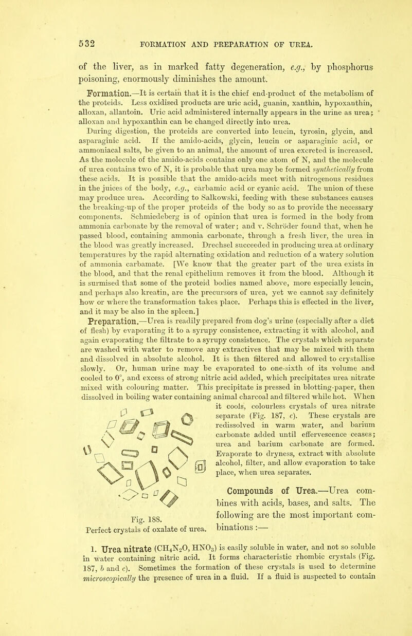 of the liver, as in marked fatty degeneration, e.g., by phosphorus poisoning, enormously diminishes the amount. Formation.—It is certain that it is the chief end-product of the metaholism of the proteids. Less oxidised products are uric acid, guanin, xanthin, hypoxanthin, alloxan, allantoin. Uric acid administered internally appears in the urine as urea; alloxan and hypoxanthin can be changed directly into urea. During digestion, the proteids are converted into leucin, tyrosin, glycin, and asparaginic acid. If the amido-acids, glycin, leucin or asparaginic acid, or ammoniacal salts, be given to an animal, the amount of urea excreted is increased. As the molecule of the amido-acids contains only one atom of N, and the molecule of urea contains two of N, it is probable that urea may he formed synthetically from these acids. It is possible that the amido-acids meet with nitrogenous residues in the juices of the body, e.g., carbamic acid or cyanic acid. The union of these may produce urea. According to Salkowski, feeding with these substances causes the breaking-up of the proper proteids of the body so as to provide the necessary components. Schmiedeberg is of opinion that urea is formed in the body from ammonia carbonate by the removal of water; and v. Schroder found that, when he passed blood, containing ammonia carbonate, through a fresh liver, the urea in the blood was greatly increased. Drechsel succeeded in producing urea at ordinary temperatures by the rapid alternating oxidation and reduction of a watery solution of ammonia carbamate. [We know that the greater part of the urea exists in the blood, and that the renal epithelium removes it from the blood. Although it is surmised that some of the proteid bodies named above, more especially leucin, and perhaps also kreatin, are the precursors of urea, yet we cannot say definitely how or where the transformation takes place. Perhaps this is effected in the liver, and it may be also in the spleen. ] Preparation.—Urea is readily prepared from dog’s urine (especially after a diet of flesh) by evaporating it to a syrupy consistence, extracting it with alcohol, and again evaporating the filtrate to a syrupy consistence. The crystals which separate are washed with water to remove any extractives that may be mixed with them and dissolved in absolute alcohol. It is then filtered and allowed to crystallise slowly. Or, human urine may be evaporated to one-sixth of its volume and cooled to 0°, and excess of strong nitric acid added, which precipitates urea nitrate mixed with colouring matter. This precipitate is pressed in blotting-paper, then dissolved in boiling water containing animal charcoal and filtered while hot. When it cools, colourless crystals of urea nitrate separate (Fig. 187, c). These crystals are redissolved in warm water, and barium carbonate added until effervescence ceases; urea and barium carbonate are formed. Evaporate to dryness, extract with absolute alcohol, filter, and allow evaporation to take place, when urea separates. Compounds of Urea.—Urea com- bines with acids, bases, and salts. The following are the most important com- binations :— 1. Urea nitrate (CH4N0O, HN03) is easily soluble in water, and not so soluble in water containing nitric acid. It forms characteristic rhombic crystals (Fig. 187, h and c). Sometimes the formation of these crystals is used to determine microscopically the presence of urea in a fluid. If a fluid is suspected to contain Perfect crystals of oxalate of urea.