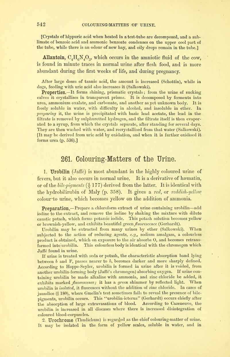 [Crystals of hippuric acid when heated in a test-tube are decomposed, and a sub- limate of benzoic acid and amnionic benzoate condenses on the upper cool part of the tube, while there is an odour of new hay, and oily drops remain in the tube.] Allantoin, C4HGN403, which occurs in the amniotic fluid of the cow, is found in minute traces in normal urine after flesh food, and is more abundant during the first weeks of life, and during pregnancy. After large doses of tannic acid, the amount is increased (Schottin), while in dogs, feeding with uric acid also increases it (Salkowski). Properties,—It forms shining, prismatic crystals; from the urine of sucking calves it crystallises in transparent prisms. It is decomposed by ferments into urea, ammonium oxalate, and carbonate, and another as yet unknown body. It is freely soluble in water, with difficulty in alcohol, and insoluble hi ether. In preparing it, the urine is precipitated with basic lead acetate, the lead in the filtrate is removed by sulphuretted hydrogen, and the filtrate itself is then evapor- ated to a syrup, from which the crystals separate, after standing for several days. They are then washed with water, and recrystallised from that water (Salkowski). [It may be derived from uric acid by oxidation, and when it is further oxidised it forms urea (p. 536).] 261. Colouring-Matters of the Urine. 1. Urobilin (Jafle) is most abundant in the highly coloured urine of fevers, but it also occurs in normal urine. It is a derivative of hsematin, or of the bile-pigments (§ 177) derived from the latter. It is identical with the hydrobilirubin of Maly (p. 358). It gives a red, or reddish-yellow colour’to urine, which becomes yellow on the addition of ammonia. Preparation.—Prepare a chloroform extract of urine containing urobilin—add iodine to the extract, and remove the iodine by shaking the mixture with dilute caustic potash, which forms potassic iodide. This potash solution becomes yellow or brownish-yellow, and exhibits beautiful green fluorescence (Gerhardt). Urobilin may be extracted from many urines by ether (Salkowski). When subjected to the action of reducing agents, e.g„ sodium amalgam, a colourless product is obtained, which on exposure to the air absorbs 0, and becomes retrans- formed into urobilin. This colourless body is identical with the chromogen which JafFe found in urine. If urine is treated with soda or potash, the characteristic absorption band lying between b and P, passes nearer to b, becomes darker and more sharply defined. According to Hoppe-Seyler, urobilin is formed in urine after it is voided, from another urobilin-forming body (JafK’s chromogen) absorbing oxygen. If urine con- taining urobilin be made alkaline with ammonia, and zinc chloride be added, it exhibits marked fluorescence; it has a green shimmer by reflected light. When urobilin is isolated, it fluoresces without the addition of zinc chloride. In cases of jaundice (§ 180), where Gmelin’s test sometimes fails to reveal the presence of bile- pigments, urobilin occurs. This “urobilin-icterus” (Gerhardt) occurs chiefly after the absorption of large extravasations of blood. According to Cazeneuve, the urobilin is increased in all diseases where there is increased disintegration of coloured blood-corpuscles. 2. Ul’OChrome (Thudichum) is regarded as the chief colouring-matter of urine. It may be isolated in the form of yellow scales, soluble in water, and in