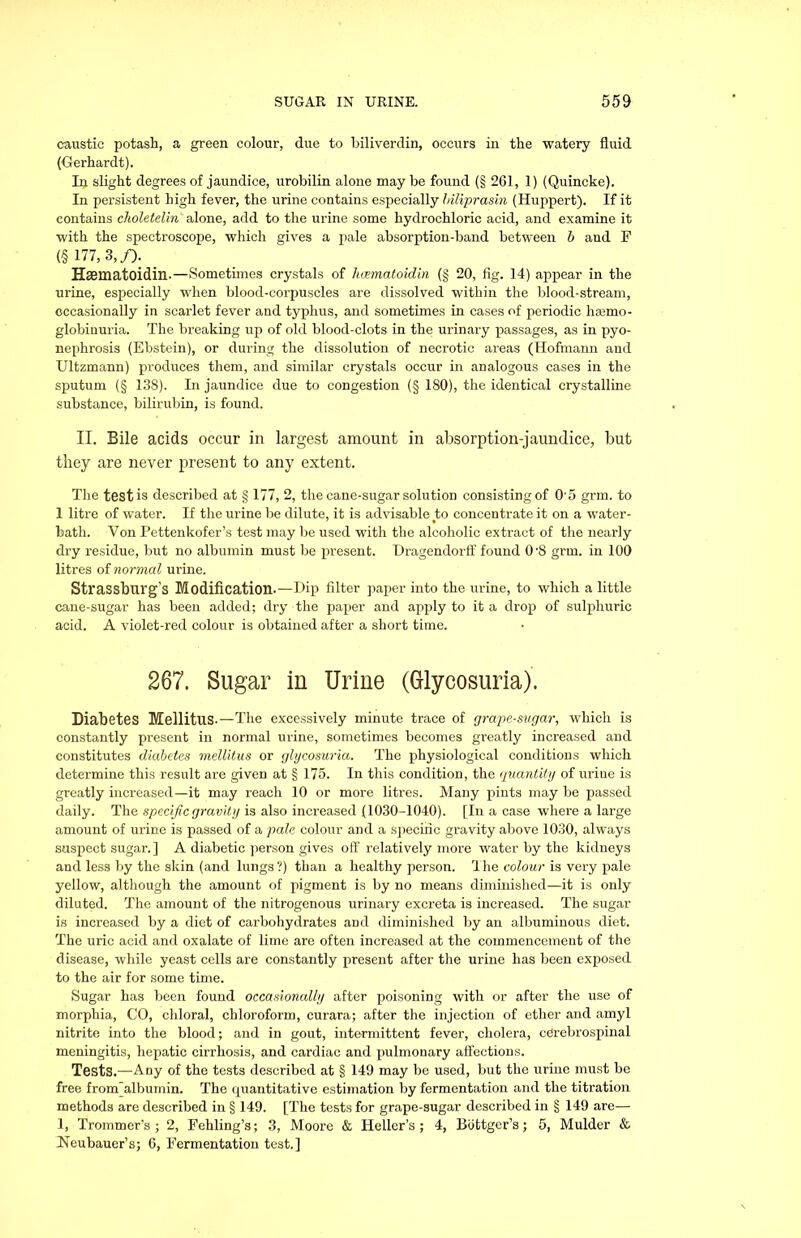 caustic potash, a green colour, due to biliverdin, occurs in the watery fluid (Gerhardt). Ip slight degrees of jaundice, urobilin alone may be found (§ 261, 1) (Quincke). In persistent high fever, the urine contains especially Iriliprasin (Huppert). If it contains choletelin' alone, add to the urine some hydrochloric acid, and examine it with the spectroscope, which gives a pale absorption-band between b and F (§ 177, 3,/). Hffimatoidin.—Sometimes crystals of hoematoidin (§ 20, fig. 14) appear in the urine, especially when blood-corpuscles are dissolved within the blood-stream, occasionally in scarlet fever and typhus, and sometimes in cases of periodic hemo- globinuria. The breaking up of old blood-clots in the urinary passages, as in pyo- nephrosis (Ebstein), or during the dissolution of necrotic areas (Hofmann and Ultzmann) produces them, and similar crystals occur in analogous cases in the sputum (§ 138). In jaundice due to congestion (§ 180), the identical crystalline substance, bilirubin, is found. II. Bile acids occur in largest amount in absorption-jaundice, but they are never present to any extent. The testis described at § 177, 2, the cane-sugar solution consisting of O'5 grm. to 1 litre of water. If the urine be dilute, it is advisable to concentrate it on a water- bath. Yon Pettenkofer’s test may be used with the alcoholic extract of the nearly dry residue, but no albumin must be present. Dragendorff found 0'S grm. in 100 litres of normal urine. Strassburg’s Modification.—Dip filter paper into the urine, to which a little cane-sugar has been added; dry the paper and apply to it a drop of sulphuric acid. A violet-red colour is obtained after a short time. 267. Sugar in Urine (Glycosuria). Diabetes Mellitus-—The excessively minute trace of grape-sugar, which is constantly present in normal urine, sometimes becomes greatly increased and constitutes diabetes mellitus or glycosuria. The physiological conditions which determine this result are given at § 175. In this condition, the quantity of urine is greatly increased—it may reach 10 or more litres. Many pints may be passed daily. The specific gravity is also increased (1030-1040). [In a case where a large amount of urine is passed of a pale colour and a specific gravity above 1030, always suspect sugar. ] A diabetic person gives off relatively more water by the kidneys and less by the skin (and lungs ?) than a healthy person. The colour is very pale yellow, although the amount of pigment is by no means diminished—it is only diluted. The amount of the nitrogenous urinary excreta is increased. The sugar is increased by a diet of carbohydrates and diminished by an albuminous diet. The uric acid and oxalate of lime are often increased at the commencement of the disease, while yeast cells are constantly present after the urine has been exposed to the air for some time. Sugar has been found occasionally after poisoning with or after the use of morphia, CO, chloral, chloroform, curara; after the injection of ether and amyl nitrite into the blood; and in gout, intermittent fever, cholera, cerebrospinal meningitis, hepatic cirrhosis, and cardiac and pulmonary affections. Tests.—Any of the tests described at § 149 may be used, but the urine must be free from albumin. The quantitative estimation by fermentation and the titration methods are described in § 149. [The tests for grape-sugar described in § 149 are— 1, Trommer's ; 2, Fehling’s; 3, Moore & Heller’s; 4, Biittger’s; 5, Mulder & Neubauer’s; 6, Fermentation test.]