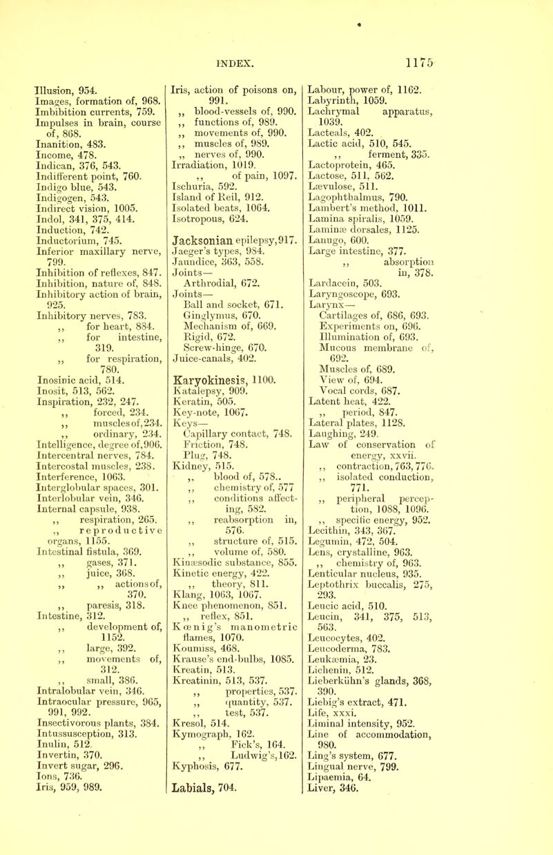 Illusion, 954. Images, formation of, 968. Imbibition currents, 759. Impulses in brain, course of, 868. Inanition, 483. Income, 478. Indican, 376, 543. Indifferent point, 760. Indigo blue, 543. Indigogen, 543. Indirect vision, 1005. Indol, 341, 375, 414. Induction, 742. Inductorium, 745. Inferior maxillary nerve, 799. Inhibition of reflexes, 847. Inhibition, nature of, 848. Inhibitory action of brain, 925. Inhibitory nerves, 783. ,, for heart, 884. ,, for intestine, 319. ,, for respiration, 780. Inosinic acid, 514. Inosit, 513, 562. Inspiration, 232, 247. ,, forced, 234. ,, muscles of, 234. ,, ordinary, 234. Intelligence, degree of,906. Intercentral nerves, 784. Intercostal muscles, 238. Interference, 1063. Interglobular spaces, 301. Interlobular vein, 346. Internal capsule, 938. ,, respiration, 265. ,, reproductive organs, 1155. Intestinal fistula, 369. ,, gases, 371. ,, juice, 368. ,, ,, actions of, 370. ,, paresis, 318. Intestine, 312. ,, development of, 1152. ,, large, 392. ,, movements of, 312. ,, small, 386. Intralobular vein, 346. Intraocular pressure, 965, 991, 992. Insectivorous plants, 384. Intussusception, 313. Inuliu, 512. Invertin, 370. Invert sugar, 296. Ions, 736. Iris, 959, 989. Iris, action of poisons on, 991. ,, blood-vessels of, 990. ,, functions of, 989. ,, movements of, 990. ,, muscles of, 9S9. „ nerves of, 990. Irradiation, 1019. ,, of pain, 1097. Ischuria, 592. Island of Reil, 912. Isolated beats, 1064. Isotropous, 624. Jacksonian epilepsy,917. Jaeger’s types, 9S4. .Jaundice, 363, 558. Joints— Arthrodial, 672. Joints— Ball and socket, 671. Ginglymus, 670. Mechanism of, 669. Rigid, 672. Screw-hinge, 670. Juice-canals, 402. Karyokinesis, 1100. Katalepsy, 909. Keratin, 505. Key-note, 1067. Keys— Capillary contact, 748. Friction, 748. Plug, 748. Kidney, 515. ,. blood of, 578.. ,, chemistry of, 577 ,, conditions affect- ing, 582. ,, reabsorption in, 576. ,, structure of, 515. ,, volume of, 580. Kintesodic substance, 855. Kinetic energy, 422. ,, theory, 811. Klang, 1063, 1067. Knee phenomenon, 851. ,, reflex, 851. Kcenig’s manometric flames, 1070. Koumiss, 468. Krause’s end-bulbs, 1085. Kreatin, 513. Kreatinin, 513, 537. ,, properties, 537. ,, quantity, 537. ,, test, 537. Kresol, 514. Kymograph, 162. ,, Fick’s, 164. ,, Ludwig’s, 162. Kyphosis, 677. Labials, 704. Labour, power of, 1162. Labyrinth, 1059. Lachrymal apparatus, 1039. Lacteals, 402. Lactic acid, 510, 545. ,, ferment, 335. Lactoprotein, 465. Lactose, 511, 562. Lffivulose, 511. Lagophthalmus, 790. Lambert’s method, 1011. Lamina spiralis, 1059. Laminae clorsales, 1125. Lanugo, 600. Large intestine, 377. ,, absorption in, 378. Lardaceiu, 503. Laryngoscope, 693. Larynx— Cartilages of, 686, 693. Experiments on, 696. Illumination of, 693. Mucous membrane of, 692. Muscles of, 689. View of, 694. Vocal cords, 687. Latent heat, 422. ,, period, 847. Lateral plates, 1128. Laughing, 249. Law of conservation of energy, xxvii. ,, contraction, 763, 776. ,, isolated conduction, 771. ,, peripheral percep- tion, 1088, 1096. ,, specific energy, 952. Lecithin, 343, 367. Legumin, 472, 504. Lens, crystalline, 963. ,, chemistry of, 963. Lenticular nucleus, 935. Leptothrix buccalis, 275, 293. Leucic acid, 510. Leucin, 341, 375, 513, 563. Leucocytes, 402. Leucoderma, 783. Leukemia, 23. Lichenin, 512. Lieberklihn’s glands, 368, 390. Liebig’s extract, 471. Life, xxxi. Liminal intensity, 952. Line of accommodation, 980. Ling’s system, 677. Lingual nerve, 799. Lipaemia, 64. Liver, 346.