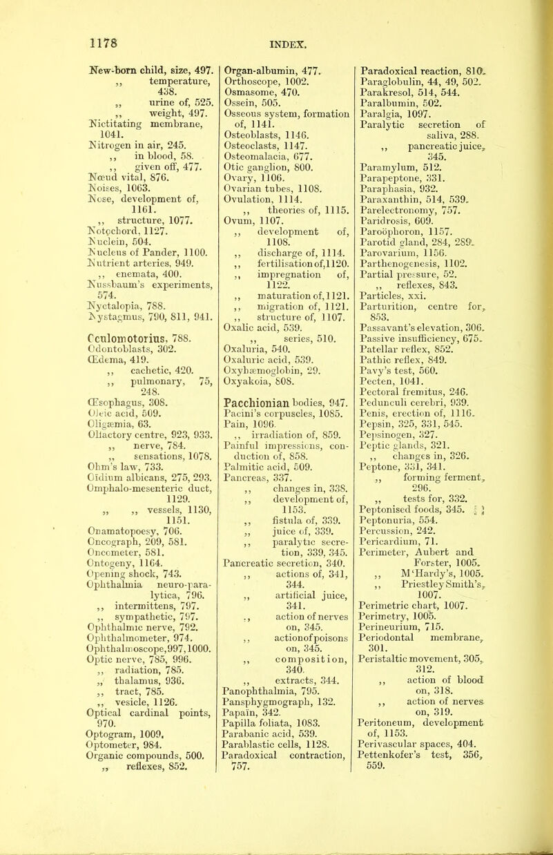 New-born child, size, 497. ,, temperature, 438. ,, urine of, 525. ,, weight, 497. Nictitating membrane, 1041. Nitrogen in air, 245. ,, in blood, 58. ,, given off, 477. Nceud vital, 870. Noises, 1063. Nose, development of, 1161. ,, structure, 1077. Notpchord, 1127. Nuclein, 504. Nucleus of Pander, 1100. Nutrient arteries, 949. ,, enemata, 400. Nussbauxn’s experiments, 574. Nyctalopia, 788. Nystagmus, 790, 811, 941. Cculoirtotorius, 788. Odontoblasts, 302. (Edema, 419. ,, cachetic, 420. ,, pulmonary, 75, 248. (Esophagus, 308. Oleic acid, 509. Oligsemia, 63. Olfactory centre, 923, 933. ,, nerve, 784. ,, sensations, 1078. Ohm’s law, 733. Oldium albicans, 275, 293. Omphalo-mesenteric duct, 1129. „ ,, vessels, 1130, 1151. Onamatopoesy, 706. Oncograph, 209, 581. Oncometer, 581. Ontogeny, 1164. Opening shock, 743. Ophthalmia neuro-para- lytica, 796. ,, intermittens, 797. „ sympathetic, 797. Ophthalmic nerve, 792. Ophthalmometer, 974. Ophthalmoscope,997,1000. Optic nerve, 785, 996. ,, radiation, 785. „ thalamus, 936. ,, tract, 785. ,, vesicle, 1126. Optical cardinal points, 970. Optogram, 1009, Optometer, 984. Organic compounds, 500. ,, reflexes, 852. Organ-albumin, 477. Orthoscope, 1002. Osmasome, 470. Ossein, 505. Osseous system, formation of, 1141. Osteoblasts, 1146. Osteoclasts, 1147. Osteomalacia, 677. Otic ganglion, 800. Ovary, 1106. Ovarian tubes, 1108. Ovulation, 1114. ,, theories of, 1115. Ovum, 1107. ,, development of, 1108. ,, discharge of, 1114. ,, fertilisationof,1120. ,, impregnation of, 1122. ,, maturation of, 1121. ,, migration of, 1121. ,, structure of, 1107. Oxalic acid, 539. ,, series, 510. Oxaluria, 540. Oxaluric acid, 539. Oxybsemoglobin, 29. Oxyakoia, 80S. Pacchionian bodies, 947. Pacini’s corpuscles, 1085. Pain, 1096. ,, irradiation of, 859. Painful impressions, con- duction of, 858. Palmitic acid, 509. Pancreas, 337. ,, changes in, 338. ,, development of, 1153. ,, fistula of, 339. ,, juice of, 339. ,, paralytic secre- tion, 339, 345. Pancreatic secretion, 340. ,, actions of, 341, 344. ,, artificial juice, 341. ., action of nerves on, 345. ,, actionofpoisons on, 345. ,, composition, 340. ,, extracts, 344. Panophthalmia, 795. Pansphygmograph, 132. Papain, 342. Papilla foliata, 1083. Parabanic acid, 539. Parablastic cells, 1128. Paradoxical contraction, 757. Paradoxical reaction, 810, Paraglobulin, 44, 49, 502. Parakresol, 514, 544. Paralbumin, 502. Paralgia, 1097. Paralytic secretion of saliva, 288. ,, pancreatic juice, 345. Paramylum, 512. Parapeptone, 331. Paraphasia, 932. Paraxanthin, 514, 539. Parelectronomy, 757. Paridrosis, 609. Paroophoron, 1157. Parotid gland, 284, 289. Parovarium, 1156. Parthenogenesis, 1102. Partial pressure, 52. ,, reflexes, 843. Particles, xxi. Parturition, centre for, 853. Passavant’s elevation, 306. Passive insufficiency, 675. Patellar reflex, 852. Pathic reflex, S49. Pavy’s test, 560. Pecten, 1041. Pectoral fremitus, 246. Pedunculi cerebri, 939. Penis, erection of, 1116. Pepsin, 325, 331, 545. Pepsinogen, 327. Peptic glands, 321. ,, changes in, 326. Peptone, 331, 341. ,, forming ferment, 296. ,, tests for, 332. Peptonised foods, 345. } Peptonuria, 554. Percussion, 242. Pericardium, 71. Perimeter, Aubert and Forster, 1005. ,, M‘Hardy’s, 1005. ,, Priestley Smith’s, 1007. Perimetric chart, 1007. Perimetry, 1005. Perineurium, 715. Periodontal membrane, 301. Peristaltic movement, 305,, 312. ,, action of blood on, 318. ,, action of nerves on, 319. Peritoneum, development of, 1153. Perivascular spaces, 404. Pettenkofer’s test, 356, 559.