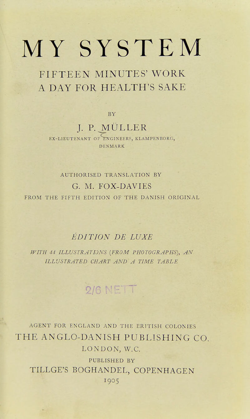 FIFTEEN MINUTES' WORK A DAY FOR HEALTH'S SAKE BY J. P. ^LiLLER EX-LIEUTENANT OfS:A'GINEER?, KLAMPENBORG, DENMARK AUTHORISED TRANSLATION BY G. M. FOX-DAVIES FROM THE FIFTH EDITION OF THE DANISH ORIGINAL EDITION DE LUXE WITH 44 ILLUSTRATIONS [FROM PHOTOGRAPHS), AN ILLUSTRATED CHART AND A TIME TABLE 2/6 AGENT FOR ENGLAND AND THE BRITISH COLONIES THE ANGLO-DANISH PUBLISHING CO. LONDON, W.C. PUBLISHED BY TILLGE'S BOGHANDEL, COPENHAGEN 1905