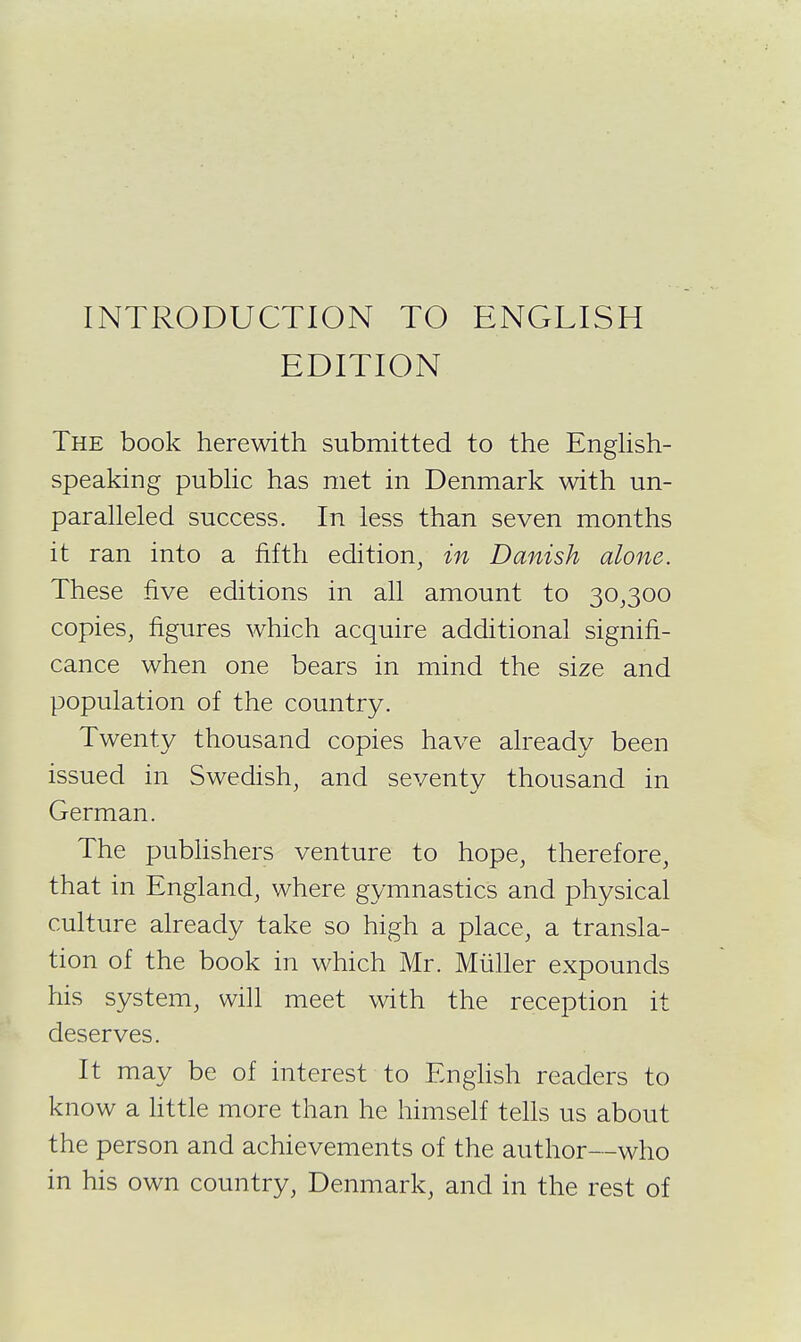 INTRODUCTION TO ENGLISH EDITION The book herewith submitted to the Enghsh- speaking pubhc has met in Denmark with un- paralleled success. In less than seven months it ran into a fifth edition, in Danish alone. These five editions in all amount to 30,300 copies, figures which acquire additional signifi- cance when one bears in mind the size and population of the country. Twenty thousand copies have already been issued in Swedish, and seventv thousand in German. The pubHshers venture to hope, therefore, that in England, where gymnastics and physical culture already take so high a place, a transla- tion of the book in which Mr. Miiller expounds his system, will meet with the reception it deserves. It may be of interest to English readers to know a httle more than he himself tells us about the person and achievements of the author—who in his own country, Denmark, and in the rest of