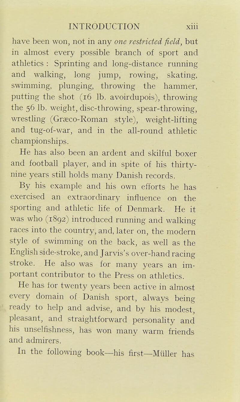 have been won^ not in any one restricted field, but in almost every possible branch of sport and athletics : Sprinting and long-distance running and walkings long jump, rowing, skating, swimming, plunging, throwing the hammer, putting the shot (i6 lb. avoirdupois), throwing the 56 lb. weight, disc-throwing, spear-throwing, wrestling (Graeco-Roman style), weight-hfting and tug-of-war, and in the all-round athletic championships. He has also been an ardent and skilful boxer and football player, and in spite of his thirty- nine years stih holds many Danish records. By his example and his own efforts he has exercised an extraordinary influence on the sporting and athletic hfe of Denmark. He it was who (1892) introduced running and walking races into the country, and, later on, the modern style of swimming on the back, as well as the Enghsh side-stroke, and Jarvis's over-hand racing stroke. He also was for many years an im- portant contributor to the Press on athletics. He has for twenty years been active in almost every domain of Danish sport, always being ready to help and advise, and by his modest pleasant, and straightforward personality and his unselfishness, has won many warm friends and admirers. In the following book—his first—Miiller has