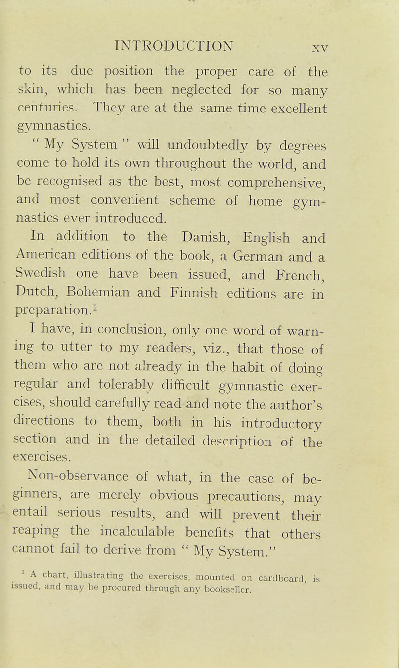 to its due position the proper care of the skin, which has been neglected for so many centuries. They are at the same time excellent gymnastics. My System will undoubtedly by degrees come to hold its own throughout the world, and be recognised as the best, most comprehensive, and most convenient scheme of home gym- nastics ever introduced. In addition to the Danish, Enghsh and American editions of the book, a German and a Swedish one have been issued, and French, Dutch, Bohemian and Finnish editions are in preparation. 1 I have, in conclusion, only one word of warn- ing to utter to my readers, viz., that those of them who are not already in the habit of doing regular and tolerably difficult gymnastic exer- cises, should carefully read and note the author's directions to them, both in his introductory section and in the detailed description of the exercises. Non-observance of what, in the case of be- ginners, are merely obvious precautions, may entail serious results, and will prevent their reaping the incalculable benefits that others cannot fail to derive from My System. 1 A chart, illustrating the exercises, mounted on cardboard, is issued, and may be procured through any bookseller.