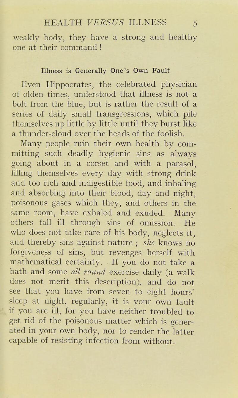 weakly body, they have a strong and healthy one at their command ! Illness is Generally One's Own Fault Even Hippocrates, the celebrated physician of olden times, understood that illness is not a bolt from the blue, but is rather the result of a series of daily small transgressions, which pile themselves up little by little until they burst like a thunder-cloud over the heads of the foolish. Many people ruin their own health by com- mitting such deadly hygienic sins as always going about in a corset and with a parasol, filling themselves every day with strong drink and too rich and indigestible food, and inhaling and absorbing into their blood, day and night, poisonous gases which they, and others in the same room, have exhaled and exuded. Many others fall ill through sins of omission. He who does not take care of his body, neglects it, and thereby sins against nature ; she knows no forgiveness of sins, but revenges herself with mathematical certainty. If you do not take a bath and some all round exercise daily (a walk does not merit this description), and do not see that you have from seven to eight hours' sleep at night, regularly, it is your own fault if you are ill, for you have neither troubled to get rid of the poisonous matter which is gener- ated in your own body, nor to render the latter capable of resisting infection from without.