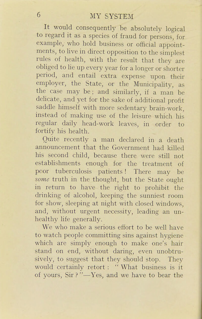 It would consequently be absolutely logical to regard it as a species of fraud for persons, for example; who hold business or official appoint- ments, to hve in direct opposition to the simplest rules of health, with the result that they are obhged to he up every year for a longer or shorter period, and entail extra expense upon their employer, the State, or the MunicipaHty, as the case may be; and similarly, if a man be dehcate, and yet for the sake of additional profit saddle himself with more sedentary brain-work, instead of making use of the leisure which his regular daily head-work leaves, in order to fortify his health. Quite recently a man declared in a death announcement that the Government had killed his second child, because there were stih not estabhshments enough for the treatment of poor tuberculosis patients ! There may be some truth in the thought, but the State ought in return to have the right to prohibit the drinking of alcohol, keeping the sunniest room for show, sleeping at night with closed windows, and, without urgent necessity, leading an un- healthy life generally. We who make a serious effort to be well have to watch people committing sins against hygiene which are simply enough to make one's hair stand on end, without daring, even unobtru- sively, to suggest that they should stop. They would certainly retort :  What business is it of yours. Sir?—Yes, and we have to bear the