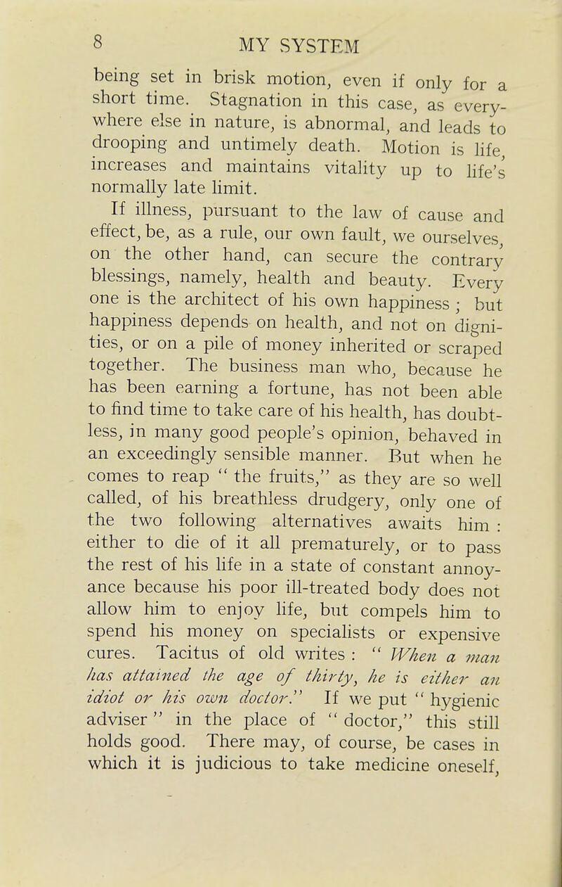 being set in brisl<: motion, even if only for a short time. Stagnation in this case, as every- where else in nature, is abnormal, and leads to drooping and untimely death. Motion is life increases and maintains vitality up to hfe's normally late limit. If illness, pursuant to the law of cause and effect, be, as a rule, our own fault, we ourselves on the other hand, can secure the contrary blessings, namely, health and beauty. Every one is the architect of his own happiness ; but happiness depends on health, and not on digni- ties, or on a pile of money inherited or scraped together. The business man who, because he has been earning a fortune, has not been able to find time to take care of his health, has doubt- less, in many good people's opinion, behaved in an exceedingly sensible manner. But when he comes to reap  the fruits, as they are so well called, of his breathless drudgery, only one of the two following alternatives awaits him : either to die of it all prematurely, or to pass the rest of his hfe in a state of constant annoy- ance because his poor ill-treated body does not allow him to enjoy hfe, but compels him to spend his money on speciahsts or expensive cures. Tacitus of old writes :  When a man has attained the age of thirty^ he is either an idiot or his own doctor!' If we put  hygienic adviser in the place of  doctor, this still holds good. There may, of course, be cases in which it is judicious to take medicine oneself,