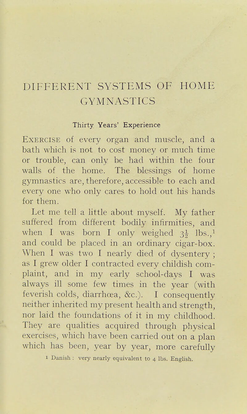 DIFFERENT SYSTEMS OF HOME GYMNASTICS Thirty Years' Experience Exercise of every organ and muscle, and a bath which is not to cost money or much time or trouble, can only be had within the four walls of the home. The blessings of home gymnastics are, therefore, accessible to each and every one who only cares to hold out his hands for them. Let me tell a little about myself. My father suffered from different bodily infirmities, and when I was born I only weighed Ibs.,^ and could be placed in an ordinary cigar-box. When I was two I nearly died of dysentery ; as I grew older I contracted every childish com- plaint, and in my early school-days I was always ill some few times in the year (with feverish colds, diarrhoea, &c.). I consequently neither inherited my present health and strength, nor laid the foundations of it in my childhood. They are qualities acquired through physical exercises, which have been carried out on a plan which has been, year by year, more carefully 1 Danish : very nearly equivalent to 4 lbs. English.