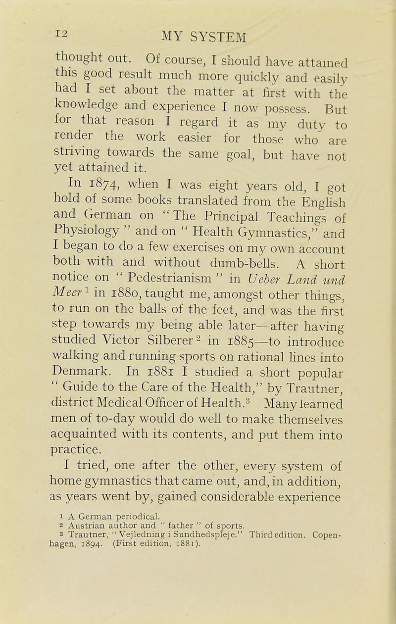 thought out. Of course, I should have attained this good result much more quickly and easily had I set about the matter at first with the knowledge and experience I now possess. But for that reason I regard it as my duty to render the work easier for those who^ are striving towards the same goal, but have not yet attained it. In 1874, when I was eight years old, I got hold of some books translated from the English and German on The Principal Teachings of Physiology  and on  Health Gymnastics/' and I began to do a few exercises on my own account both with and without dumb-bells. A short notice on  Pedestrianism  in Ueber Land unci Meer^ in 1880, taught me, amongst other things, to run on the balls of the feet, and was the first step towards my being able later—after having studied Victor Silberer^ in 1885—to introduce walking and running sports on rational hnes into Denmark. In 1881 I studied a short popular  Guide to the Care of the Health, by Trautner, district Medical Officer of Health.^ Many learned men of to-day would do well to make themselves acquainted with its contents, and put them into practice. I tried, one after the other, every system of home gymnastics that came out, and, in addition, as years went by, gained considerable experience 1 A German periodical. 2 Austrian author and  father  of sports. 3 Trautner, Vejledning i Sundhedspleje. Third edition. Copen- hagen, 1894. (First edition, 1881).