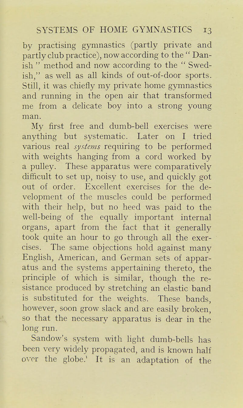 by practising gymnastics (partly private and partly club practice), now according to the  Dan- ish  method and now according to the  Swed- ish, as well as all kinds of out-of-door sports. Still, it was chiefly my private home gymnastics and running in the open air that transformed me from a delicate boy into a strong young man. My first free and dumb-bell exercises were anything but systematic. Later on I tried various real systems requiring to be performed with weights hanging from a cord worked by a pulley. These apparatus were comparatively difficult to set up, noisy to use, and quickly got out of order. Excellent exercises for the de- velopment of the muscles could be performed with their help, but no heed was paid to the well-being of the equally important internal organs, apart from the fact that it generally took quite an hour to go through all the exer- cises. The same objections hold against many English, American, and German sets of appar- atus and the systems appertaining thereto, the principle of which is similar, though the re- sistance produced by stretching an elastic band is substituted for the weights. These bands, however, soon grow slack and are easily broken, so that the necessary apparatus is dear in the long run. Sandow's system with light dumb-bells has been very widely propagated, and is known half over the globe.' It is an adaptation of the
