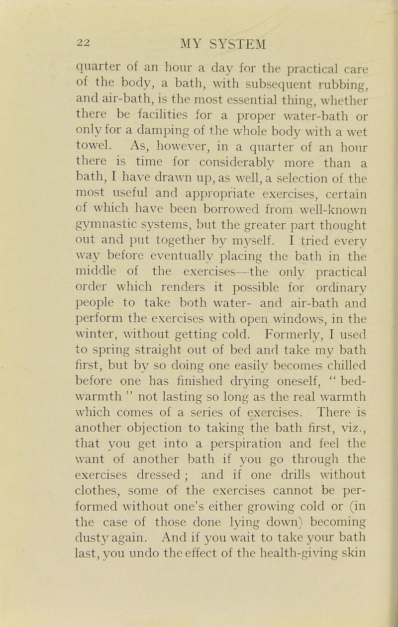 quarter of an hour a day for the practical care of the body, a bath, with subsequent rubbing, and air-bath, is the most essential thing, whether there be facihties for a proper water-bath or only for a damping of the whole body with a wet towel. As, however, in a quarter of an hour there is time for considerably more than a bath, I have drawn up, as well, a selection of the most useful and appropriate exercises, certain of which have been borrowed from well-known g3^mnastic systems, but the greater part thought out and put together by m5^self. I tried every way before eventually placing the bath in the middle of the exercises—the only practical order which renders it possible for ordinary people to take both water- and air-bath and perform the exercises with open windows, in the winter, without getting cold. Formerly, I used to spring straight out of bed and take my bath first, but by so doing one easily becomes chilled before one has finished drying oneself,  bed- warmth  not lasting so long as the real warmth which comes of a series of exercises. There is another objection to taking the bath first, viz., that you get into a perspiration and feel the want of another bath if you go through the exercises dressed; and if one drills without clothes, some of the exercises cannot be per- formed without one's either growing cold or (in the case of those done lying down) becoming dust}^ again. And if you wait to take your bath last, 3/0U undo the effect of the health-giving skin