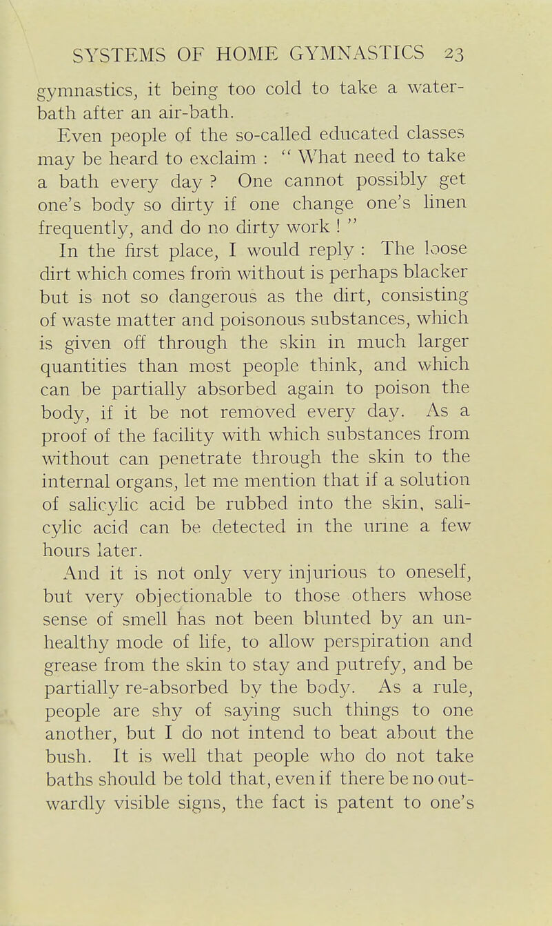 gymnastics, it being too cold to take a water- bath after an air-bath. Even people of the so-called educated classes may be heard to exclaim :  What need to take a bath every day ? One cannot possibly get one's body so dirty if one change one's linen frequently, and do no dirty work !  In the first place, I would reply : The loose dirt which comes from without is perhaps blacker but is not so dangerous as the dirt, consisting of waste matter and poisonous substances, which is given off through the skin in much larger quantities than most people think, and which can be partially absorbed again to poison the body, if it be not removed every day. As a proof of the facility with which substances from without can penetrate through the skin to the internal organs, let me mention that if a solution of salicylic acid be rubbed into the skin, sali- cyhc acid can be detected in the urme a few hours later. And it is not only very injurious to oneself, but very objectionable to those others whose sense of smell has not been blunted by an un- healthy mode of hfe, to allow perspiration and grease from the skin to stay and putrefy, and be partially re-absorbed by the body. As a rule, people are shy of saying such things to one another, but I do not intend to beat about the bush. It is well that people who do not take baths should be told that, even if there be no out- wardly visible signs, the fact is patent to one's