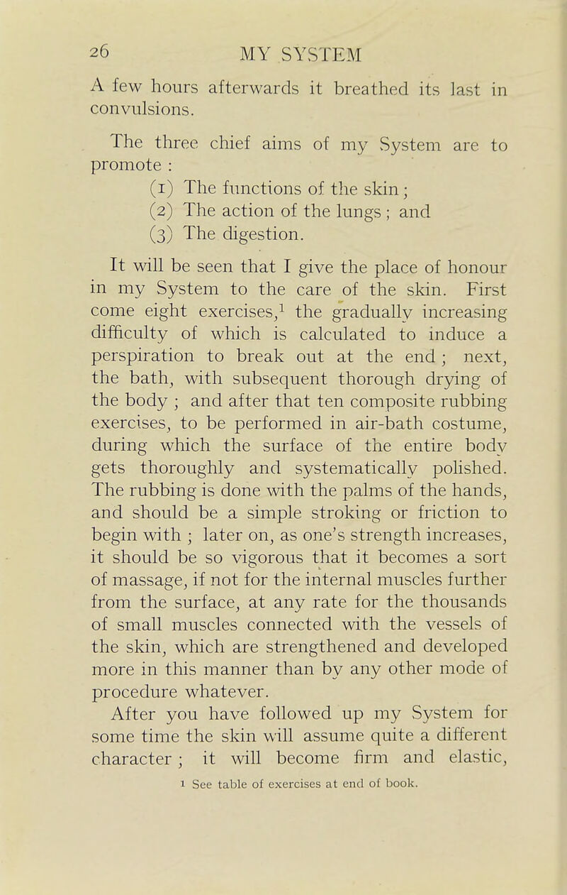 A few hours afterwards it breathed its last in convulsions. The three chief aims of my System are to promote : (1) The functions of the skin; (2) The action of the lungs ; and (3) The digestion. It will be seen that I give the place of honour in my System to the care of the skin. First come eight exercises/ the gradually increasing difficulty of which is calculated to induce a perspiration to break out at the end ; next, the bath, with subsequent thorough dr3dng of the body ; and after that ten composite rubbing exercises, to be performed in air-bath costume, during which the surface of the entire body gets thoroughly and systematically polished. The rubbing is done with the palms of the hands, and should be a simple stroking or friction to begin with ; later on, as one's strength increases, it should be so vigorous that it becomes a sort of massage, if not for the internal muscles further from the surface, at any rate for the thousands of small muscles connected with the vessels of the skin, which are strengthened and developed more in this manner than by any other mode of procedure whatever. After you have followed up my System for some time the skin will assume quite a different character; it will become firm and elastic, 1 See table of exercises at end of book.
