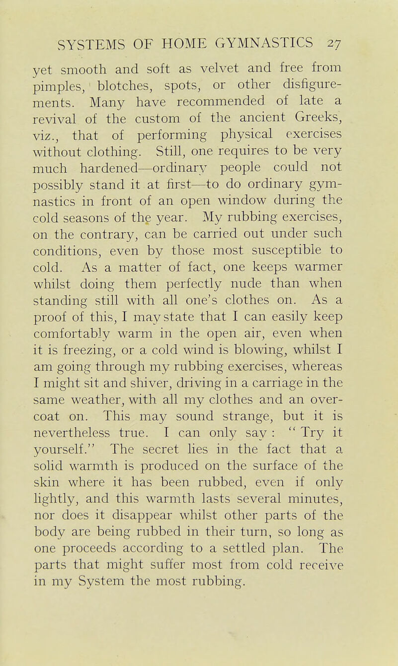 yet smooth and soft as velvet and free from pimples, blotches, spots, or other disfigure- ments. Many have recommended of late a revival of the custom of the ancient Greeks, viz., that of performing physical exercises without clothing. Still, one requires to be very much hardened—ordinary people could not possibly stand it at first—to do ordinary gym- nastics in front of an open window during the cold seasons of the year. My rubbing exercises, on the contrary, can be carried out under such conditions, even by those most susceptible to cold. As a matter of fact, one keeps warmer whilst doing them perfectly nude than when standing still with all one's clothes on. As a proof of this, I may state that I can easily keep comfortably warm in the open air, even when it is freezing, or a cold wind is blowing, whilst I am going through my rubbing exercises, whereas I might sit and shiver, driving in a carriage in the same weather, with all my clothes and an over- coat on. This may sound strange, but it is nevertheless true. I can only say :  Try it yourself. The secret lies in the fact that a solid warmth is produced on the surface of the skin where it has been rubbed, even if only lightly, and this warmth lasts several minutes, nor does it disappear whilst other parts of the body are being rubbed in their turn, so long as one proceeds according to a settled plan. The parts that might suffer most from cold receive in my System the most rubbing.