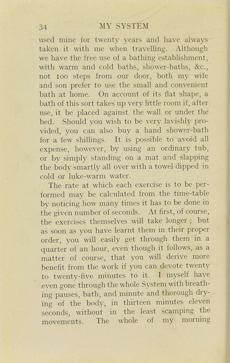 used mine for twenty years and have always taken it with me when travelhng. Although we have the free use of a bathing establishment, with warm and cold baths, shower-baths, &c., not ICQ steps from our door, both my wife and son prefer to use the small and convenient bath at home. On account of its flat shape, a bath of this sort takes up very little room if, after use, it be placed against the wall or under the bed. Should you wish to be very lavishly pro- vided, you can also buy a hand shower-bath for a few shiUings. It is possible to avoid all expense, however,. by using an ordinary tub, or by simply standing on a mat and slapping the body smartly all over with a towel dipped in cold or luke-warm water. The rate at which each exercise is to be per- formed may be calculated from the time-table by noticing how many times it has to be done in the given number of seconds. At first, of course, the exercises themselves wiU take longer ; but as soon as you have learnt them in their proper order, you wiU easily get through them in a quarter of an hour, even though it follows, as a matter of course, that you will derive more benefit from the work if you can devote twenty to twenty-five minutes to it. I myself have even gone through the whole System with breath- ing pauses, bath, and minute and thorough dry- ing of the body, in thirteen minutes eleven seconds, without in the least scamping the movements. The whole of my morning
