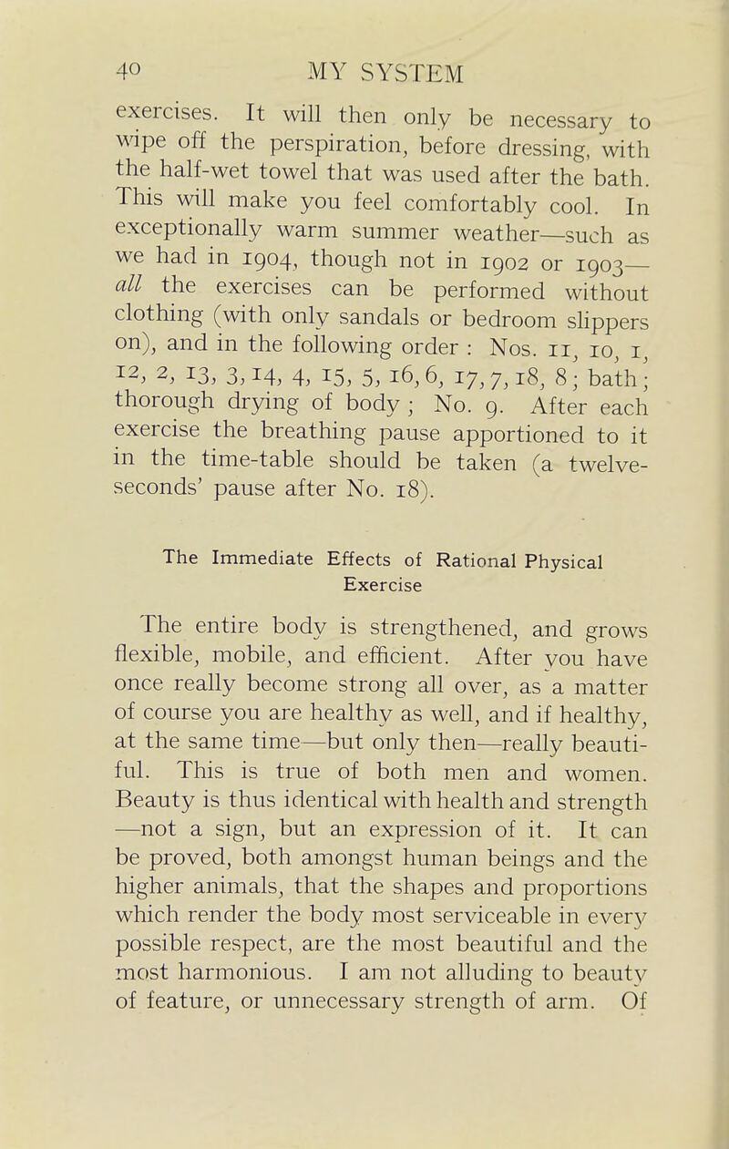 exercises. It will then only be necessary to wipe off the perspiration, before dressing, with the half-wet towel that was used after the bath. This will make you feel comfortably cool. In exceptionally warm summer weather—such as we had in 1904, though not in 1902 or 1903— all the exercises can be performed without clothing (with only sandals or bedroom sHppers on), and in the following order : Nos. 11, 10, i 12, 2, 13, 3,14, 4, 15, 5^ 16,6, 17,7,18, 8 J bath J thorough drying of body ; No. 9. After each exercise the breathing pause apportioned to it in the time-table should be taken (a twelve- seconds' pause after No. 18). The Immediate Effects of Rational Physical Exercise The entire body is strengthened, and grows flexible, mobile, and efficient. After you have once really become strong ah over, as a matter of course you are healthy as well, and if healthy, at the same time—but only then—really beauti- ful. This is true of both men and women. Beauty is thus identical with health and strength —not a sign, but an expression of it. It can be proved, both amongst human beings and the higher animals, that the shapes and proportions which render the body most serviceable in ever}^ possible respect, are the most beautiful and the most harmonious. I am not alluding to beauty of feature, or unnecessary strength of arm. Of