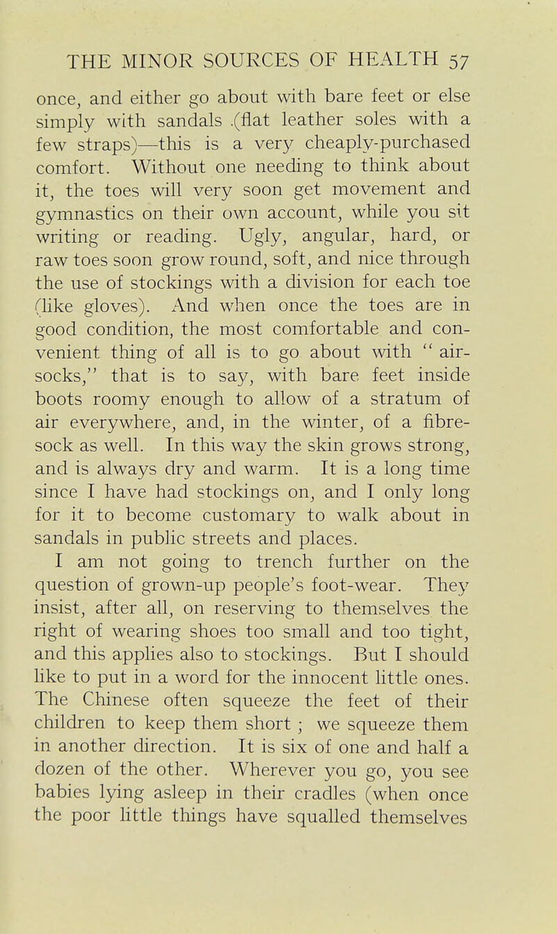 once, and either go about with bare feet or else simply with sandals .(flat leather soles with a few straps)—this is a very cheaply-purchased comfort. Without one needing to think about it, the toes will very soon get movement and gymnastics on their own account, while you sit writing or reading. Ugly, angular, hard, or raw toes soon grow round, soft, and nice through the use of stockings with a division for each toe (like gloves). And when once the toes are in good condition, the most comfortable and con- venient thing of all is to go about with air- socks, that is to say, with bare feet inside boots roomy enough to allow of a stratum of air everywhere, and, in the winter, of a fibre- sock as well. In this way the skin grows strong, and is always dry and warm. It is a long time since I have had stockings on, and I only long for it to become customary to walk about in sandals in public streets and places. I am not going to trench further on the question of grown-up people's foot-wear. They insist, after all, on reserving to themselves the right of wearing shoes too small and too tight, and this applies also to stockings. But I should like to put in a word for the innocent little ones. The Chinese often squeeze the feet of their children to keep them short ; we squeeze them in another direction. It is six of one and half a dozen of the other. Wherever you go, you see babies lying asleep in their cradles (when once the poor little things have squalled themselves