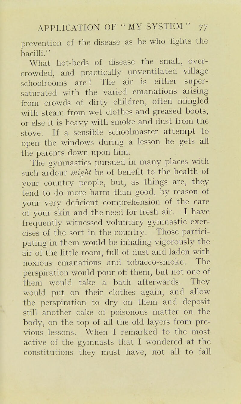prevention of the disease as he who fights the bacilH. What hot-beds of disease the small, over- crowded, and practicahy imventilated village schoolrooms are ! The air is either super- saturated with the varied emanations arising from crowds of dirty children, often mingled with steam from wet clothes and greased boots, or else it is heavy with smoke and dust from the stove. If a sensible schoolmaster attempt to open the windows during a lesson he gets all the parents down upon him. The gymnastics pursued in many places with such ardour might be of benefit to the health of your country people, but, as things are, they tend to do more harm than good, by reason of your very deficient comprehension of the care of 3^our skin and the need for fresh air. I have frequently witnessed voluntary gymnastic exer- cises of the sort in the country. Those partici- pating in them would be inhahng vigorously the air of the Httle room, full of dust and laden with noxious emanations and tobacco-smoke. The perspiration would pour off them, but not one of them would take a bath afterwards. They would put on their clothes again, and allow the perspiration to dry on them and deposit still another cake of poisonous matter on the body, on the top of all the old layers from pre- vious lessons. When I remarked to the most active of the gymnasts that I wondered at the constitutions they must have, not all to fall