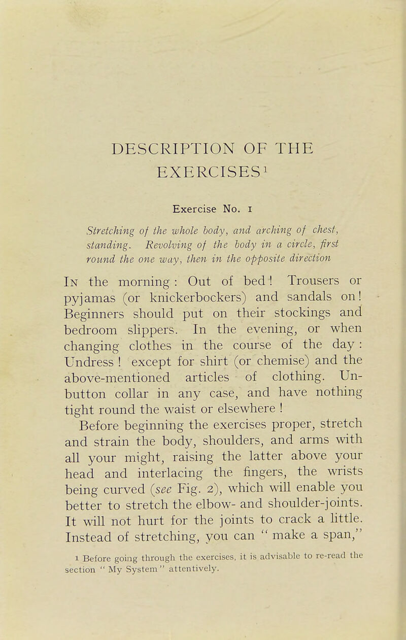 DESCRIPTION OF THE EXERCISES! Exercise No. i Stretching of the whole body, and arching of chest, standing. Revolving of the body in a circle, first round the one way, then in the opposite direction In the morning : Out of bed! Trousers or pyjamas (or knickerbockers) and sandals on! Beginners should put on their stockings and bedroom sHppers. In the evening, or when changing clothes in the course of the day : Undress ! except for shirt (or chemise) and the above-mentioned articles of clothing. Un- button collar in any case, and have nothing tight round the waist or elsewhere ! Before beginning the exercises proper, stretch and strain the body, shoulders, and arms with all your might, raising the latter above your head and interlacing the fingers, the wrists being curved {see Fig. 2), which wiU enable you better to stretch the elbow- and shoulder-joints. It will not hurt for the joints to crack a Httle. Instead of stretching, you can  make a span, 1 Before going through the exercises, it is advisable to re-read the section  My System attentively.