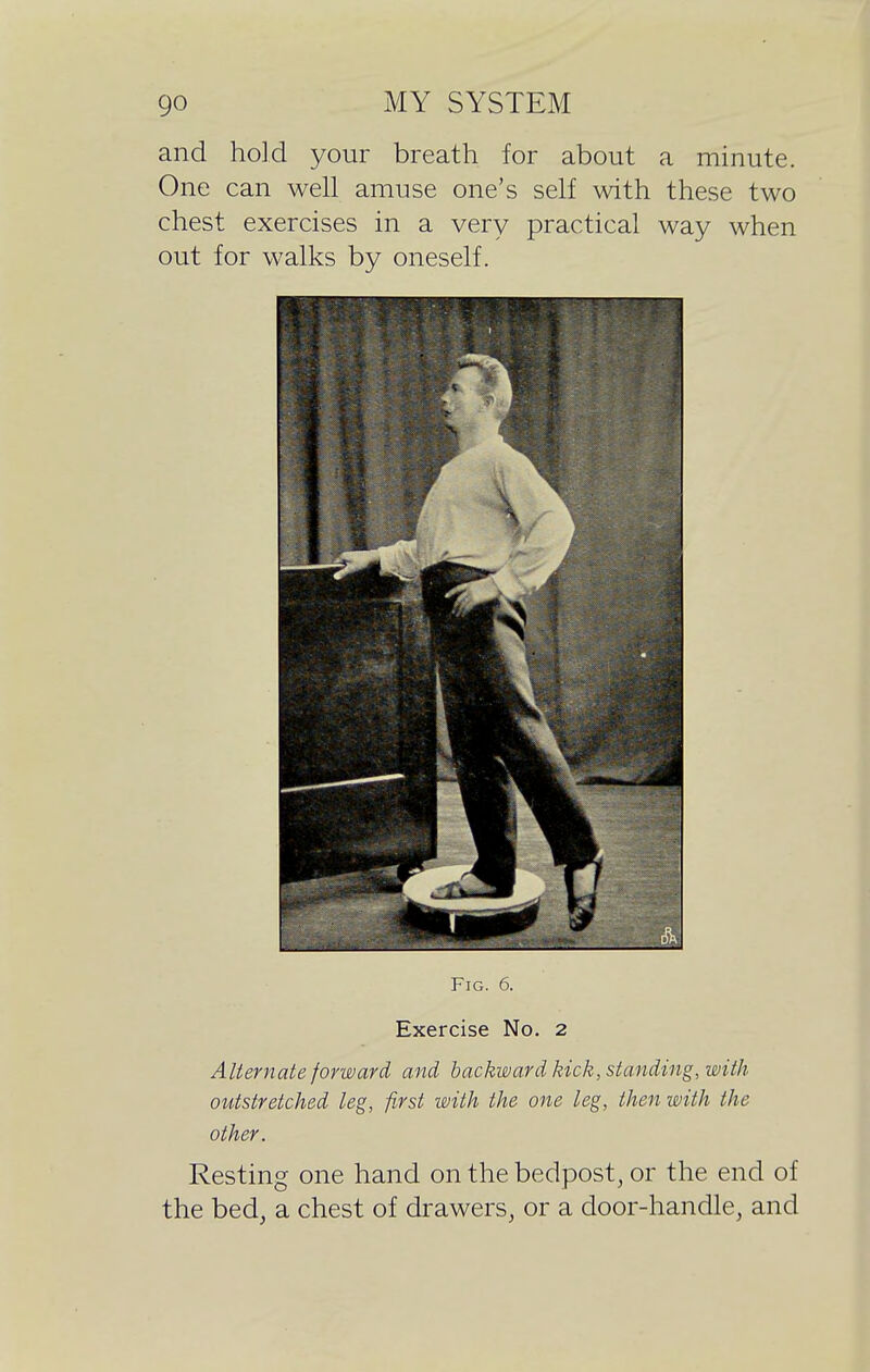and hold your breath for about a minute. One can well amuse one's self with these two chest exercises in a very practical way when out for walks by oneself. Fig. 0. Exercise No. 2 Alternate forward and backward kick, standing, with outstretched leg, first with the one leg, then with the other. Resting one hand on the bedpost, or the end of the bed, a chest of drawers, or a door-handle, and