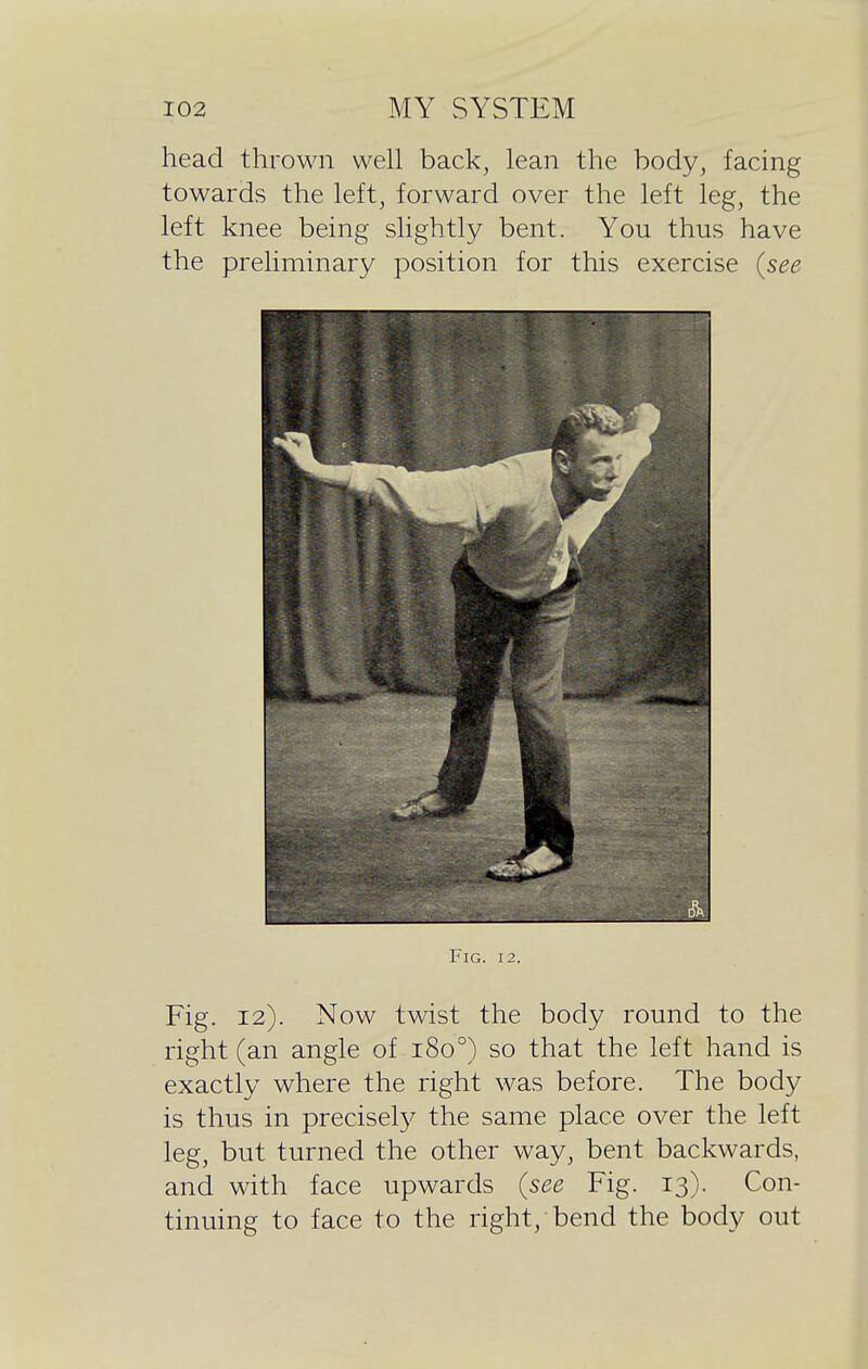 head thrown well back, lean the body, facing towards the left, forward over the left leg, the left knee being slightly bent. You thus have the preliminary position for this exercise (see Fig. 12. Fig. 12). Now twist the body round to the right (an angle of 180°) so that the left hand is exactly where the right was before. The body is thus in precisely the same place over the left leg, but turned the other way, bent backwards, and with face upwards (see Fig. 13). Con- tinuing to face to the right, bend the body out