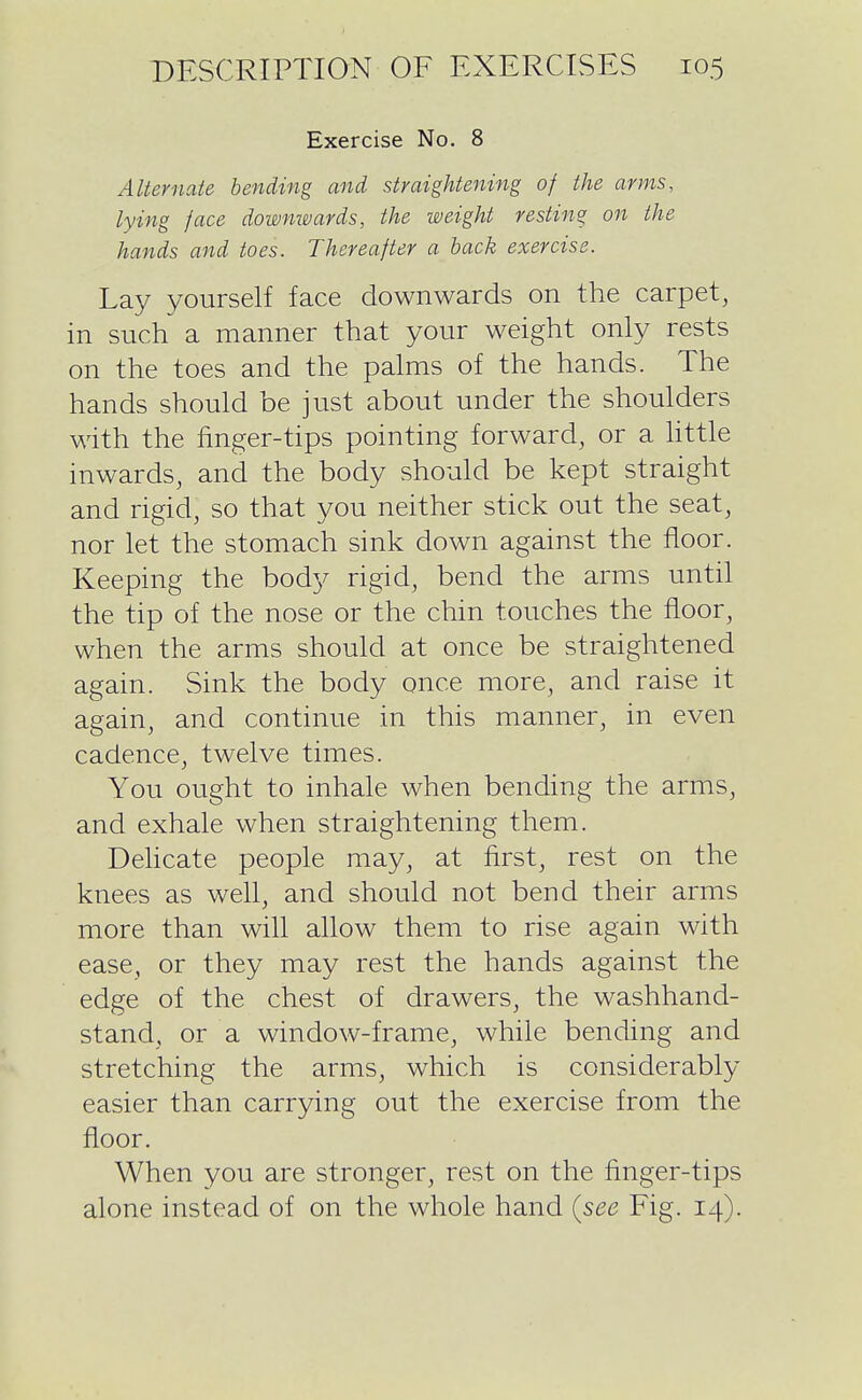 Exercise No. 8 Alternate bending and straigUeiiing of the arms, lying face downwards, the weight resting on the hands and toes. Thereafter a back exercise. Lay yourself face downwards on the carpet, in such a manner that your weight only rests on the toes and the palms of the hands. The hands should be just about under the shoulders with the finger-tips pointing forward, or a httle inwards, and the body should be kept straight and rigid, so that you neither stick out the seat, nor let the stomach sink down against the floor. Keeping the body rigid, bend the arms until the tip of the nose or the chin touches the floor, when the arms should at once be straightened again. Sink the body once more, and raise it again, and continue in this manner, in even cadence, twelve times. You ought to inhale when bending the arms, and exhale when straightening them. Dehcate people may, at first, rest on the knees as well, and should not bend their arms more than will allow them to rise again with ease, or they may rest the hands against the edge of the chest of drawers, the washhand- stand, or a window-frame, while bending and stretching the arms, which is considerably easier than carrying out the exercise from the floor. When you are stronger, rest on the finger-tips alone instead of on the whole hand (see Fig. 14).