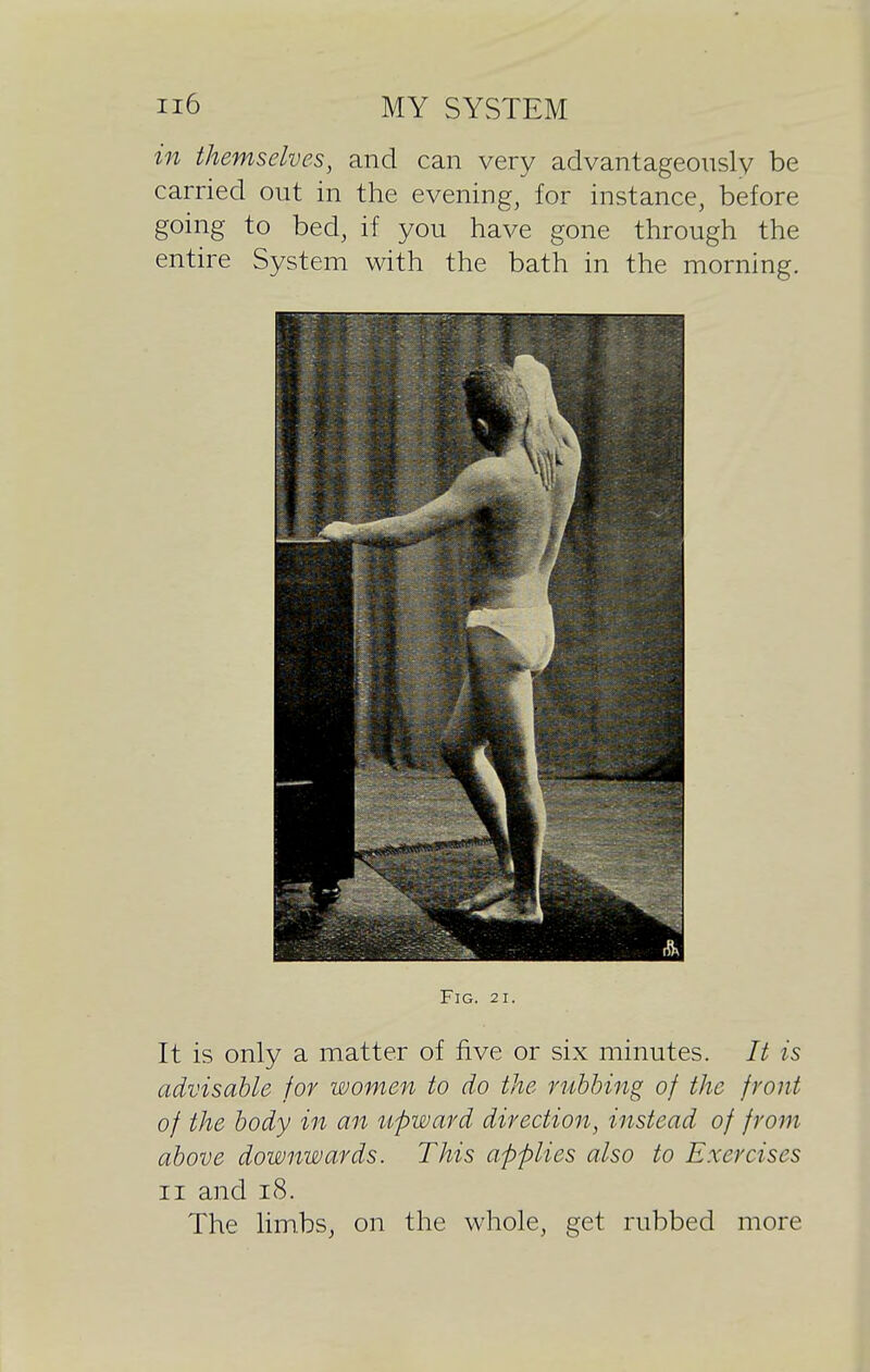 in themselves, and can very advantageously be carried out in the evening, for instance, before going to bed, if you have gone through the entire System with the bath in the morning. Fig. 21. It is only a matter of five or six minutes. It is advisable for women to do the rubbing of the front of the body in an upward direction, instead of from above downwards. This applies also to Exercises II and i8. The limbs, on the whole, get rubbed more