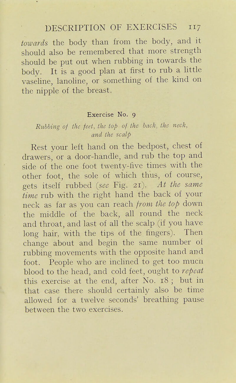 towards the body than from the body, and it should also be remembered that more strength should be put out when rubbing in towards the body. It is a good plan at first to rub a httle vasehne, lanoline, or something of the kind on the nipple of the breast. Exercise No. 9 Rubbing of the feet, the top of the back, the neck, and the scalp Rest your left hand on the bedpost, chest of drawers, or a door-handle, and rub the top and side of the one foot twenty-five times with the other foot, the sole of which thus, of course, gets itself rubbed {see Fig. 21). At the same time rub with the right hand the back of your neck as far as you can reach from the top down the middle of the back, all round the neck and throat, and last of aU the scalp (if you have long hair, with the tips of the fingers). Then change about and begin the same number of rubbing movements with the opposite hand and foot. People who are inchned to get too mucn blood to the head, and cold feet, ought to repeat this exercise at the end, after No. 18 ; but in that case there should certainly also be time allowed for a twelve seconds' breathing pause between the two exercises.