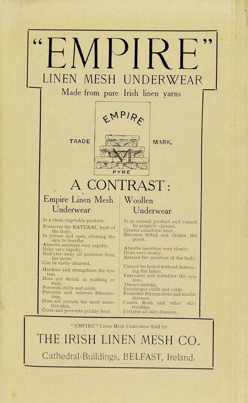 EMPIRE' LINEN MESH UNDERWEAR Made from pure Irish linen yarns TRADE PYRE A CONTRAST: Empire Linen Mesh Underwear Is a clean vegetable product. Preserves the NATURAL heat of the body. Is porous and open, allowing the skin to breathe. Absorbs moisture very rapidly. Dries very rapidly. Radiates away all moisture from the pores. Can be easily cleansed. Hardens and strengthens the sys- tem. Does not shrink in washing or wear. Prevents chills and colds. Prevents and reUeves Rheuma- tism. Does not irritate the most sensi- tive skin. Cures and prev«'nts prickly heat. Woollen Underwear Is an animal product and cannot be properly cleaned. Creates unnatural heat. Becomes felted and chokes the pores. Absorbs moisture very slowly. Dries very slowly. Retains the moisture of the body. Cannot be boiled without destroy- ing the fabric. Enervates and enfeebles the sys- tem. .'\lways shrinks. Encourages chills and colds. Promotes Rheumatism and similar diS3ases. Causes Rash and other skin troubles. Irritates all skin diseases. EMPIRE Linen Mesh Underwear Sold by THE IRISH LINEN MESH CO, Cathedral-Buildings, BELFAST, Ireland.