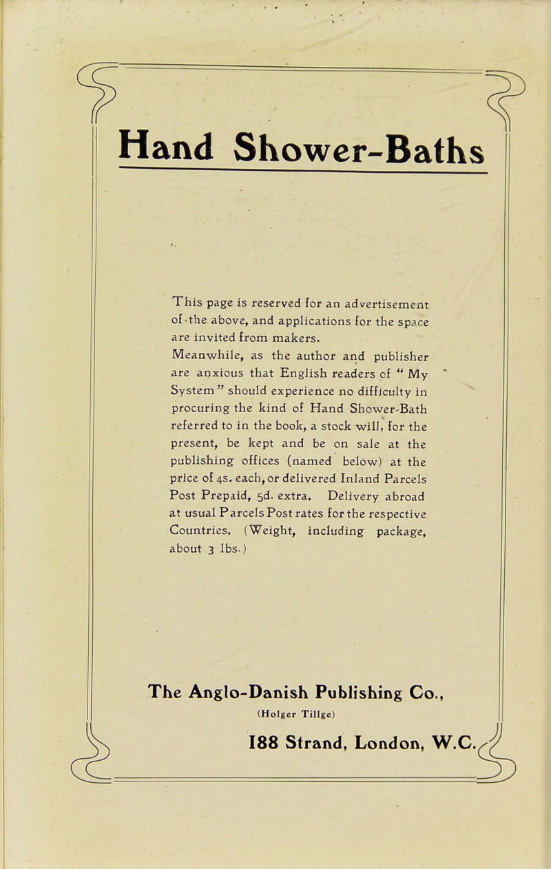 Hand Showcr-Baths This page is reserved for an advertisement of-the above, and applications for the space are invited from makers. Meanwhile, as the author and publisher are anxious that English readers of *' My System  should experience no difficulty in procuring the kind of Hand Shower-Bath referred to in the book, a stock will, for the present, be kept and be on sale at the publishing offices (named below) at the price of 4s. each, or delivered Inland Parcels Post Prepaid, 5d. extra. Delivery abroad at usual Parcels Post rates for the respective Countries. (Weight, including package, about 3 lbs.) The Anglo-Danish Pubh'shing Co., (Holger Tillgc) 188 Strand, London, W.C.