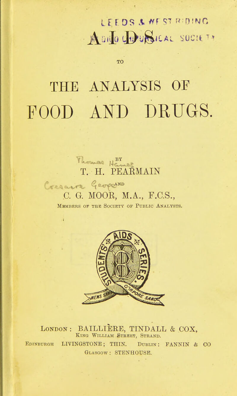 TO THE ANALYSIS OF FOOD AND DRUGS. T. H. PEARMAIN C. G. MOOR, M.A., F.C.S., Members of the Society of Public Analysts. London : BAILLIERE, TINDALL & COX, Kino William Street, Strand. Edinburgh LIVINGSTONE; THIN. Dublin: FANNIN & CO Glasgow : STEN HOUSE.