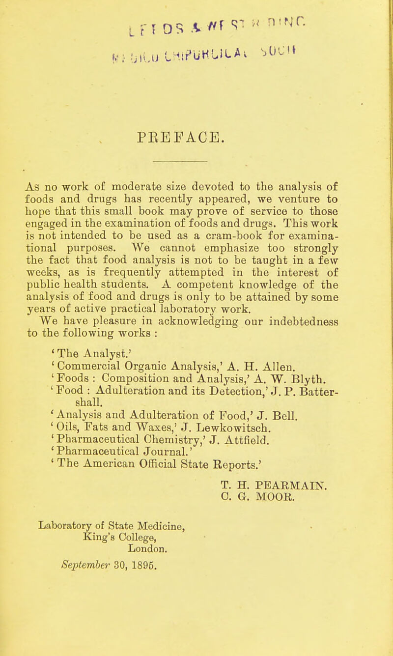 *••! LiiLu LHlPUKUitAi MWH PBEFACE. As no work of moderate size devoted to the analysis of foods and drugs has recently appeared, we venture to hope that this small book may prove of service to those engaged in the examination of foods and drugs. This work is not intended to be used as a cram-book for examina- tional purposes. We cannot emphasize too strongly the fact that food analysis is not to be taught in a few weeks, as is frequently attempted in the interest of public health students. A competent knowledge of the analysis of food and drugs is only to be attained by some years of active practical laboratory work. We have pleasure in acknowledging our indebtedness to the following works : ' The Analyst.' 1 Commercial Organic Analysis,' A. H. Allen. ' Foods : Composition and Analysis,' A. W. Blyth. ' Food : Adulteration and its Detection,' J. P. Batter- shall. 'Analysis and Adulteration of Food,' J. Bell. 1 Oils, Fats and Waxes,' J. Lewkowitsch. 1 Pharmaceutical Chemistry,' J. Attfield. ' Pharmaceutical Journal.' ' The American Official State Reports.' T. H. PEARMAIN. C. G. MOOR. Laboratory of State Medicine, King's College, London. September 30, 1895.