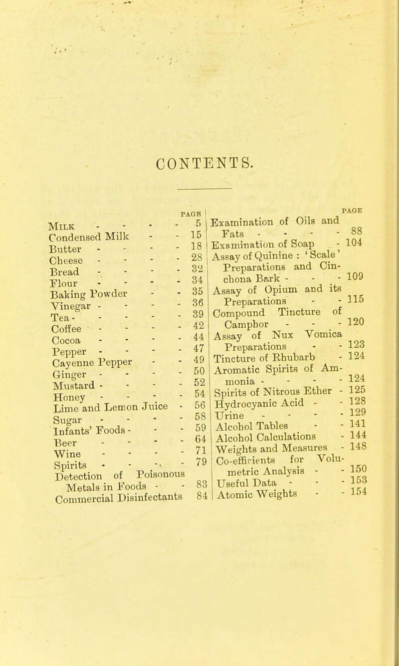 CONTENTS. Milk Condensed Milk Butter Cheese Bread Flour Baking Powder Vinegar - Tea - - Coffee - Cocoa Pepper - Cayenne Pepper Ginger - Mustard - Honey Lime and Lemon Juice Sugar Infants' Foods - Beer - Wine Spirits Detection of PAOB 5 15 18 28 32 34 35 36 39 ■ 42 . 44 • 47 • 49 ■ 50 - 52 - 54 ■ 56 - 58 - 59 - 64 - 71 -. - 79 Poisonous Metals in Foods - - 83 Commercial Disinfectants 84 PAGE Examination of Oils and Fats - - - - 88 Examination of Soap . - 104 Assay of Quinine : ' Scale' Preparations and Cin- chona Bark - - - 109 Assay of Opium and its Preparations - - 115 Compound Tincture of Camphor - - - 120 Assay of Nux Vomica Preparations - - 123 Tincture of Rhubarb - 124 Aromatic Spirits of Am- monia - - - - x&± Spirits of Nitrous Ether - 125 Hydrocyanic Acid - - 128 Urine - - - - 129 Alcohol Tables - - 141 Alcohol Calculations - 144 Weights and Measures - 148 Co-efficients for Volu- metric Analysis - - 150 Useful Data - - -163 Atomic Weights - - 154