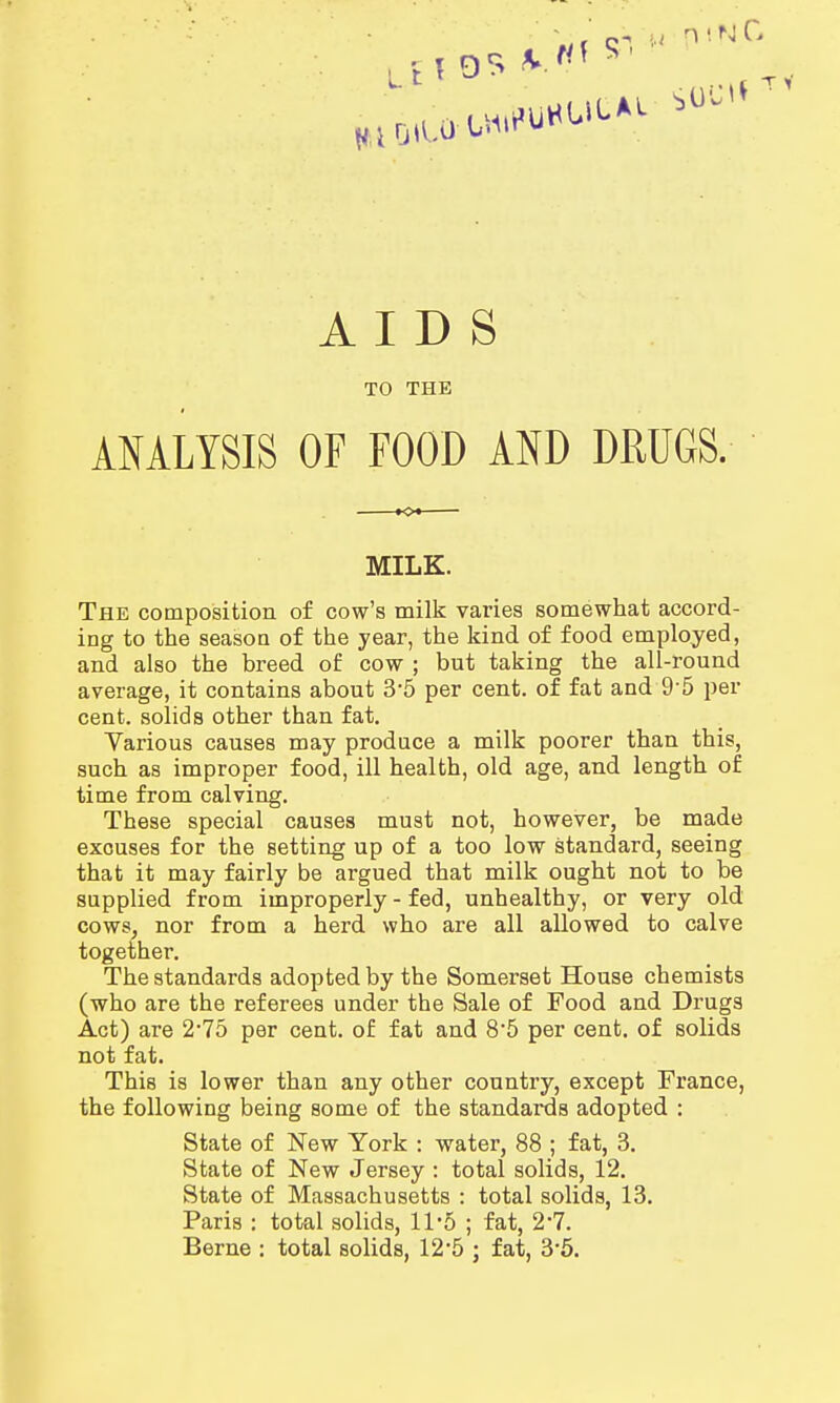 AIDS TO THE ANALYSIS OF FOOD AND DRUGS. MILK. The composition of cow's milk varies somewhat accord- ing to the season of the year, the kind of food employed, and also the breed of cow ; but taking the all-round average, it contains about 3*5 per cent, of fat and 9'5 per cent, solids other than fat. Various causes may produce a milk poorer than this, such as improper food, ill health, old age, and length of time from calving. These special causes must not, however, be made excuses for the setting up of a too low standard, seeing that it may fairly be argued that milk ought not to be supplied from improperly - fed, unhealthy, or very old cows, nor from a herd who are all allowed to calve together. The standards adopted by the Somerset House chemists (who are the referees under the Sale of Food and Drugs Act) are 2-75 per cent, of fat and 8'5 per cent, of solids not fat. This is lower than any other country, except France, the following being some of the standards adopted : State of New York : water, 88 ; fat, 3. State of New Jersey : total solids, 12. State of Massachusetts : total solids, 13. Paris : total solids, 11*5 ; fat, 2-7. Berne : total solids, 12'5 ; fat, 3-5.