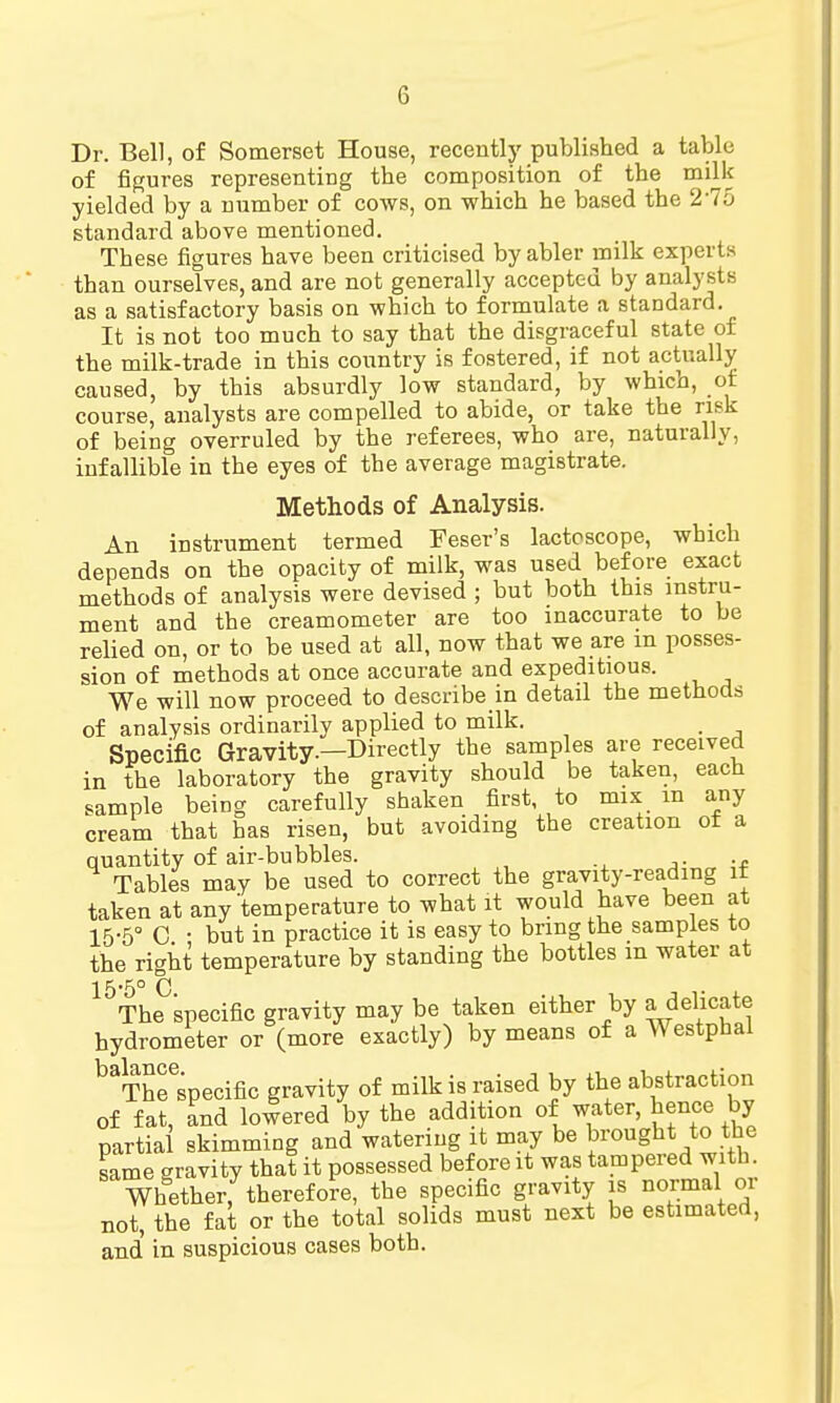 Dr. Bell, of Somerset House, recently published a table of figures representing the composition of the milk yielded by a number of cows, on which he based the 275 standard above mentioned. These figures have been criticised by abler milk experts than ourselves, and are not generally accepted by analysts as a satisfactory basis on which to formulate a standard. It is not too much to say that the disgraceful state of the milk-trade in this country is fostered, if not actually caused, by this absurdly low standard, by which, of course, analysts are compelled to abide, or take the risk of being overruled by the referees, who are, naturally, infallible in the eyes of the average magistrate. Methods of Analysis. An instrument termed Feser's lactoscope, which depends on the opacity of milk, was used before exact methods of analysis were devised ; but both this instru- ment and the creamometer are too inaccurate to be relied on, or to be used at all, now that we are m posses- sion of methods at once accurate and expeditious. We will now proceed to describe in detail the methods of analysis ordinarily applied to milk. Specific Gravity.—Directly the samples are received in the laboratory the gravity should be taken, each sample being carefully shaken first, to mix m any cream that has risen, but avoiding the creation of a quantity of air-bubbles. Tables may be used to correct the gravity-reading it taken at any'temperature to what it would have been at 15-5° 0 • but in practice it is easy to bring the samples to the right temperature by standing the bottles m water at 15*5° 0 The specific gravity may be taken either by a delicate hydrometer or (more exactly) by means of a Westphal lift ITTIOG * The specific gravity of milk is raised by the abstraction of fat, and lowered by the addition of water, hence by partial skimming and watering it may be brought to the same gravity that it possessed before it was tampered with. Whether, therefore, the specific gravity is normal or not, the fat or the total solids must next be estimated, and' in suspicious cases both.