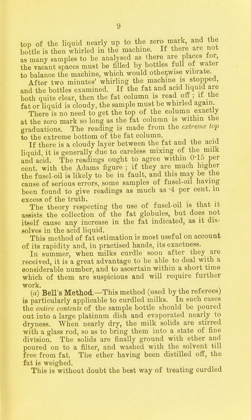 top of the liquid nearly up to the zero mark, and the bottle is then whirled in the machine. If there are not as many samples to be analysed as there are places tor, the vacant spaces must be filled by bottles full of water to balance the machine, which would otherwise vibrate After two minutes' whirling the machine is stopped, and the bottles examined. If the fat and acid hquid are both quite clear, then the fat column is read oft; it the fat or liquid is cloudy, the sample must be whirled again. There is no need to get the top of the column exactly at the zero mark so long as the fat column is withm the graduations. The reading is made from the extreme top to the extreme bottom of the fat column. If there is a cloudy layer between the fat and the acid liquid, it is generally due to careless mixing of the milk and acid. The readings ought to agree within OlD per cent, with the Adams figure ; if they are much higher the fusel-oil is likely to be in fault, and this may be the cause of serious errors, some samples of fusel-oil having been found to give readings as much as -4 per cent, in excess of the truth. . The theory respecting the use of fusel-oil is that it assists the collection of the fat globules, but does not itself cause any increase in the fat indicated, as it dis- solves in the acid liquid. This method of fat estimation is most useful on account of its rapidity and, in practised hands, its exactness. In summer, when milks curdle soon after they are received, it is a great advantage to be able to deal with a considerable number, and to ascertain within a short time which of them are suspicious and will require further work. (a) Bell's Method—This method (used by the referees) is particularly applicable to curdled milks. In such cases the entire contents of the sample bottle should be poured out into a large platinum dish and evaporated nearly to dryness. When nearly dry, the milk solids are stirred with a glass rod, so as to bring them into a state of fine division. The solids are finally ground with ether and poured on to a filter, and washed with the solvent till free from fat. The ether having been distilled off, the fat is weighed. This is without doubt the best way of treating curdled