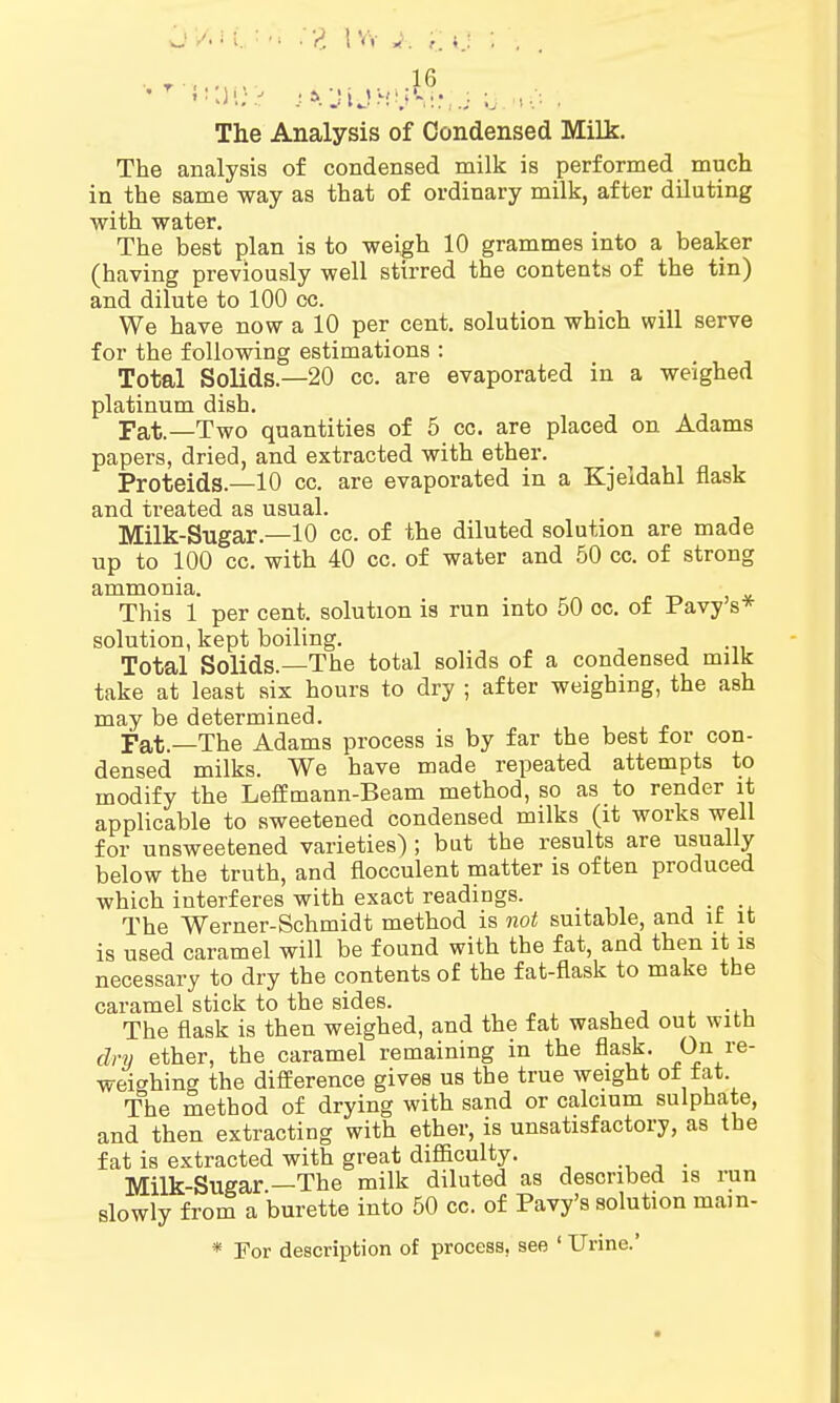 The Analysis of Condensed Milk. The analysis of condensed milk is performed much in the same way as that of ordinary milk, after diluting with water. The best plan is to weigh 10 grammes into a beaker (having previously well stirred the contents of the tin) and dilute to 100 cc. We have now a 10 per cent, solution which will serve for the following estimations : Total Solids.—20 cc. are evaporated in a weighed platinum dish. pat—Two quantities of 5 cc. are placed on Adams papers, dried, and extracted with ether. Proteids—10 cc. are evaporated in a Kjeldahl flask and treated as usual. Milk-Sugar.—10 cc. of the diluted solution are made up to 100 cc. with 40 cc. of water and 50 cc. of strong ammonia. This 1 per cent, solution is run into 50 oc. of Pavy s* solution, kept boiling. Total Solids.—The total solids of a condensed milk take at least six hours to dry ; after weighing, the ash may be determined. pat—The Adams process is by far the best for con- densed milks. We have made repeated attempts to modify the Leffmann-Beam method, so as to render it applicable to sweetened condensed milks (it works well for unsweetened varieties) ; but the results are usually below the truth, and flocculent matter is often produced which interferes with exact readings. The Werner-Schmidt method is not suitable, and it it is used caramel will be found with the fat, and then it is necessary to dry the contents of the fat-flask to make the caramel stick to the sides. The flask is then weighed, and the fat washed out with dry ether, the caramel remaining in the flask. On re- weighing the difference gives us the true weight oi tat The method of drying with sand or calcium sulphate, and then extracting with ether, is unsatisfactory, as the fat is extracted with great difficulty. Milk-Sugar—The milk diluted as described is run slowly from a burette into 50 cc. of Pavy's solution main- * For description of process, see ' Urine.'