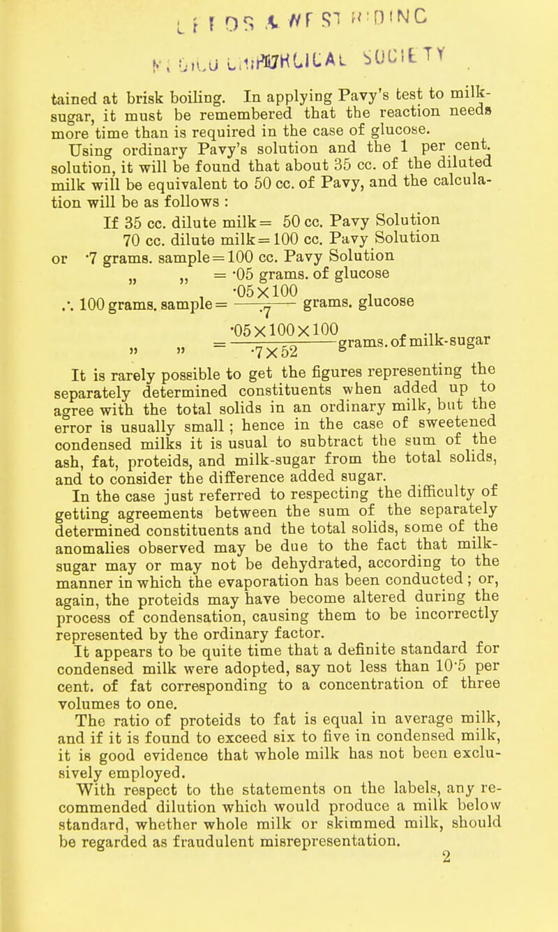 L n OS V Hf SI MiDINC K'iGitU imB<JKGI|:AL SOCIETY tained at brisk boiling. In applying Pavy's test to milk- sugar, it must be remembered tbat the reaction needs more time tban is required in the case of glucose. Using ordinary Pavy's solution and the 1 per cent, solution, it will be found that about 35 cc. of the dilated milk will be equivalent to 50 cc. of Pavy, and the calcula- tion will be as follows : If 35 cc. dilute milk= 50 cc. Pavy Solution 70 cc. dilute milk=100 cc. Pavy Solution or 7 grams, sample = 100 cc. Pavy Solution „ = *05 grams, of glucose , -05x100 , .-. 100 grams, sample = ^— grams, glucose •05X100X100 . ... » » = -7x52 grams, of milk-sugar It is rarely possible to get the figures representing the separately determined constituents when added up to agree with the total solids in an ordinary milk, but the error is usually small; hence in the case of sweetened condensed milks it is usual to subtract the sum of the ash, fat, proteids, and milk-sugar from the total solids, and to consider the difference added sugar. In the case just referred to respecting the difficulty of getting agreements between the sum of the separately determined constituents and the total solids, some of the anomalies observed may be due to the fact that milk- sugar may or may not be dehydrated, according to the manner in which the evaporation has been conducted ; or, again, the proteids may have become altered during the process of condensation, causing them to be incorrectly represented by the ordinary factor. It appears to be quite time that a definite standard for condensed milk were adopted, say not less than 105 per cent, of fat corresponding to a concentration of three volumes to one. The ratio of proteids to fat is equal in average milk, and if it is found to exceed six to five in condensed milk, it is good evidence that whole milk has not been exclu- sively employed. With respect to the statements on the labels, any re- commended dilution which would produce a milk below standard, whether whole milk or skimmed milk, should be regarded as fraudulent misrepresentation. 2