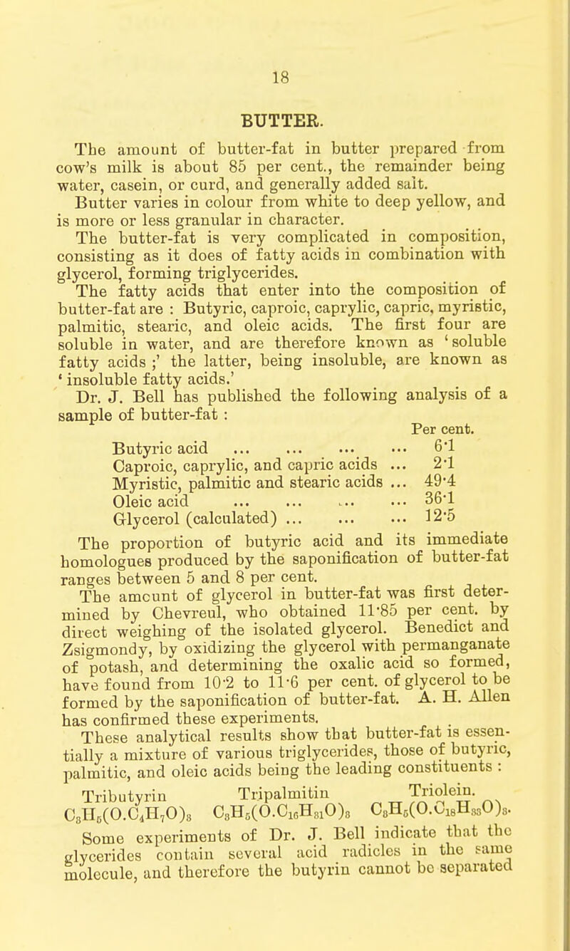 BUTTER. The amount of butter-fat in butter prepared from cow's milk is about 85 per cent., the remainder being water, casein, or curd, and generally added salt. Butter varies in colour from white to deep yellow, and is more or less granular in character. The butter-fat is very complicated in composition, consisting as it does of fatty acids in combination with glycerol, forming triglycerides. The fatty acids that enter into the composition of butter-fat are : Butyric, caproic, caprylic, capric, myriBtic, palmitic, stearic, and oleic acids. The first four are soluble in water, and are therefore known as 'soluble fatty acids ;' the latter, being insoluble, are known as ' insoluble fatty acids.' Dr. J. Bell has published the following analysis of a sample of butter-fat : Per cent. Butyric acid 6-1 2-1 49-4 36-1 12-5 Caproic, caprylic, and capric acids Myristic, palmitic and stearic acids Oleic acid Glycerol (calculated) The proportion of butyric acid and its immediate homologues produced by the saponification of butter-fat ranges between 5 and 8 per cent. The amount of glycerol in butter-fat was first deter- mined by Chevreul, who obtained 11*85 per cent, by direct weighing of the isolated glycerol. Benedict and Zsigmondy, by oxidizing the glycerol with permanganate of potash, and determining the oxalic acid so formed, have found from 10*2 to 11-6 per cent, of glycerol to be formed by the saponification of butter-fat. A. H. Allen has confirmed these experiments. These analytical results show that butter-fat is essen- tially a mixture of various triglycerides, those of butyric, palmitic, and oleic acids being the leading constituents : Tributyrin Tripalmitin Triolein. C3H5(O.CdH70)8 C3H5(O.016H31O)8 C8H6(O.C18H330)3. Some experiments of Dr. J. Bell indicate that the clycerides contain several acid radicles in the same molecule, and therefore the butyrin cannot be separated
