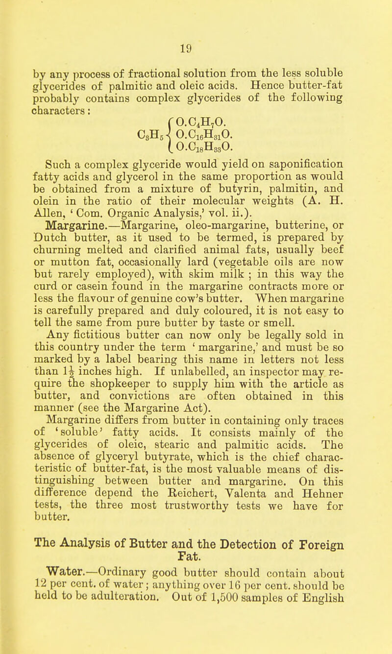 by any process of fractional solution from the less soluble glycerides of palmitic and oleic acids. Hence butter-fat probably contains complex glycerides of the following characters: fO.C4H70. C3HJ O.C16H310. (O.C18H830. Such a complex glyceride would yield on saponification fatty acids and glycerol in the same proportion as would be obtained from a mixture of butyrin, palmitin, and olein in the ratio of their molecular weights (A. H. Allen, ' Com. Organic Analysis,' vol. ii.). Margarine.—Margarine, oleo-margarine, butterine, or Dutch butter, as it used to be termed, is prepared by churning melted and clarified animal fats, usually beef or mutton fat, occasionally lard (vegetable oils are now but rarely employed), with skim milk ; in this way the curd or casein found in the margarine contracts more or less the flavour of genuine cow's butter. When margarine is carefully prepared and duly coloured, it is not easy to tell the same from pure butter by taste or smell. Any fictitious butter can now only be legally sold in this country under the term ' margarine,' and must be so marked by a label bearing this name in letters not less than 1 \ inches high. If unlabelled, an inspector may re- quire the shopkeeper to supply him with the article as butter, and convictions are often obtained in this manner (see the Margarine Act). Margarine differs from butter in containing only traces of 'soluble' fatty acids. It consists mainly of the glycerides of oleic, stearic and palmitic acids. The absence of glyceryl butyrate, which is the chief charac- teristic of butter-fat, is the most valuable means of dis- tinguishing between butter and margarine. On this difference depend the Eeichert, Yalenta and Hehner tests, the three most trustworthy tests we have for butter. The Analysis of Butter and the Detection of Foreign Fat. Water.—Ordinary good butter should contain about 12 per cent, of water; anything over 16 per cent, should be held to be adulteration. Out of 1,500 samples of English