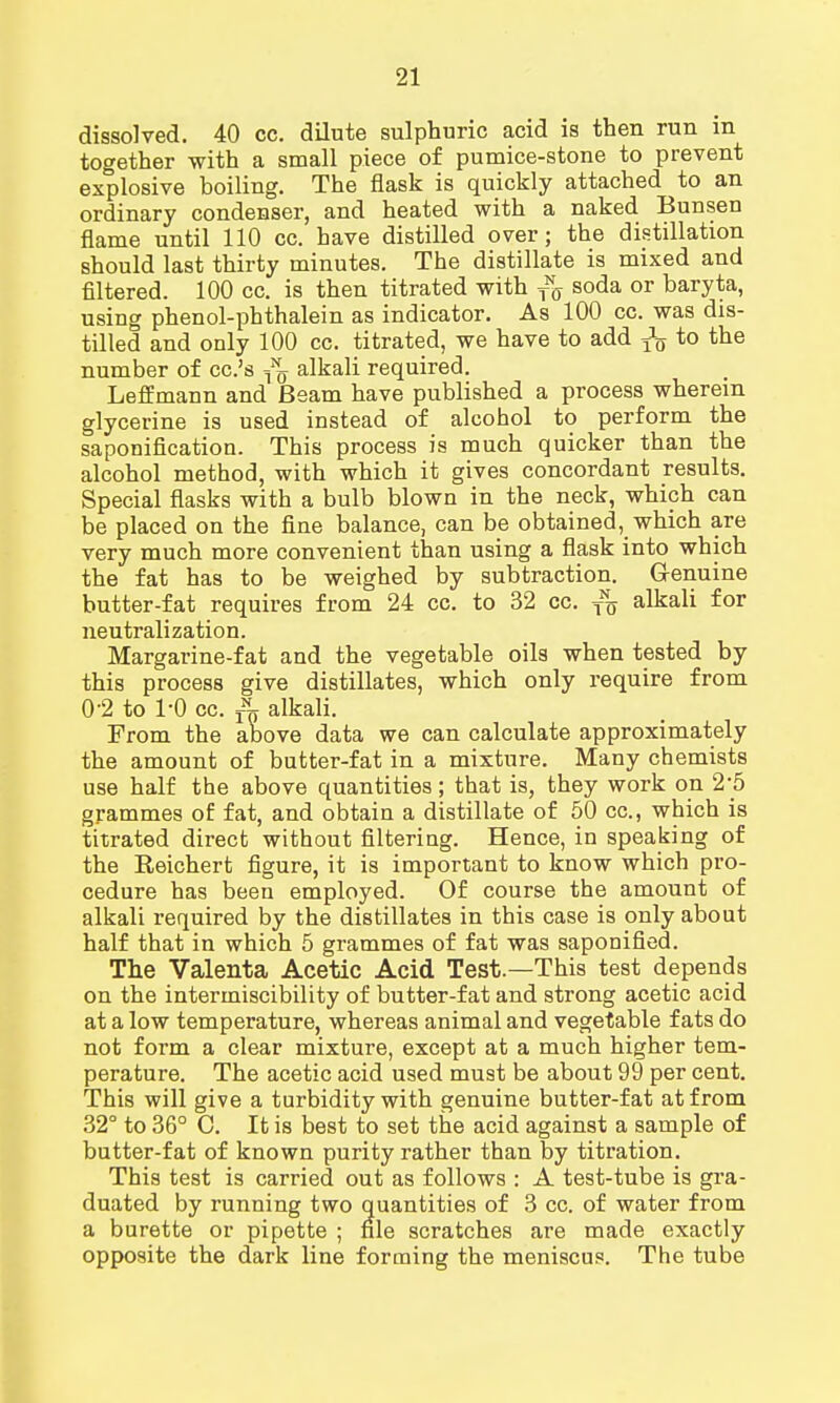 dissolved. 40 cc. dilute sulphuric acid is then run in together with a small piece of pumice-stone to prevent explosive boiling. The flask is quickly attached to an ordinary condenser, and heated with a naked Bunsen flame until 110 cc. have distilled over; the distillation should last thirty minutes. The distillate is mixed and filtered. 100 cc. is then titrated with fff soda or baryta, using phenol-phthalein as indicator. As 100 cc. was dis- tilled and only 100 cc. titrated, we have to add ^ to the number of cc.'s ^ alkali required. Leffmann and Beam have published a process wherein glycerine is used instead of alcohol to perform the saponification. This process is much quicker than the alcohol method, with which it gives concordant results. Special flasks with a bulb blown in the neck, which can be placed on the fine balance, can be obtained, which are very much more convenient than using a flask into which the fat has to be weighed by subtraction. G-enuine butter-fat requires from 24 cc. to 32 cc. T% alkali for neutralization. Margarine-fat and the vegetable oils when tested by this process give distillates, which only require from 0-2 to 1-0 cc. rN„ alkali. From the above data we can calculate approximately the amount of butter-fat in a mixture. Many chemists use half the above quantities; that is, they work on 25 grammes of fat, and obtain a distillate of 50 cc, which is titrated direct without filtering. Hence, in speaking of the Reichert figure, it is important to know which pro- cedure has been employed. Of course the amount of alkali required by the distillates in this case is only about half that in which 5 grammes of fat was saponified. The Valenta Acetic Acid Test.—This test depends on the intermiscibility of butter-fat and strong acetic acid at a low temperature, whereas animal and vegetable fats do not form a clear mixture, except at a much higher tem- perature. The acetic acid used must be about 99 per cent. This will give a turbidity with genuine butter-fat at from 32° to 36° C. It is best to set the acid against a sample of butter-fat of known purity rather than by titration. This test is carried out as follows : A test-tube is gra- duated by running two quantities of 3 cc. of water from a burette or pipette ; file scratches are made exactly opposite the dark line forming the meniscus. The tube