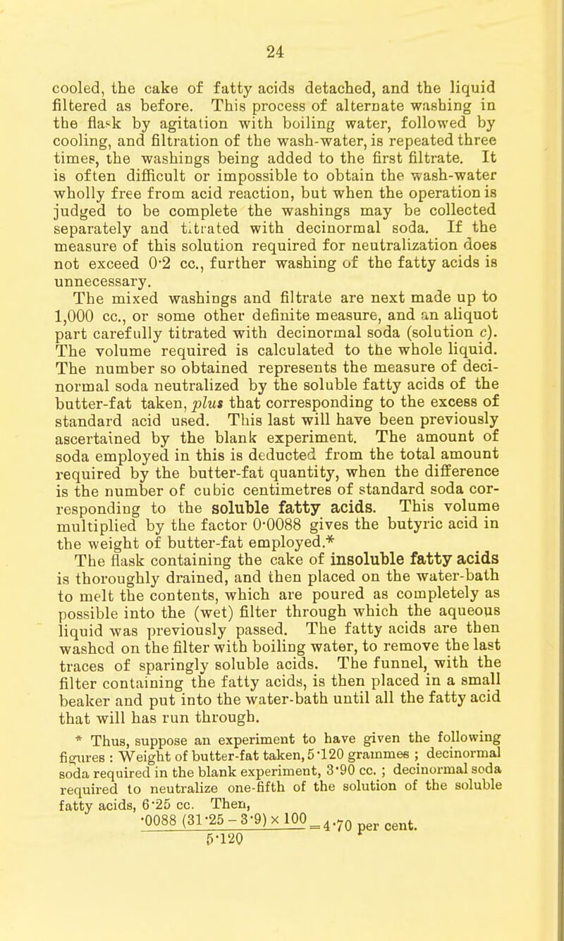 cooled, the cake of fatty acids detached, and the liquid filtered as before. This process of alternate washing in the flask by agitation with boiling water, followed by cooling, and filtration of the wash-water, is repeated three times, the washings being added to the first filtrate. It is often difficult or impossible to obtain the wash-water wholly free from acid reaction, but when the operation is judged to be complete the washings may be collected separately and titrated with decinormal soda. If the measure of this solution required for neutralization does not exceed 0*2 cc, further washing of the fatty acids is unnecessary. The mixed washings and filtrate are next made up to 1,000 cc, or some other definite measure, and an aliquot part carefully titrated with decinormal soda (solution c). The volume required is calculated to the whole liquid. The number so obtained represents the measure of deci- normal soda neutralized by the soluble fatty acids of the butter-fat taken, plus that corresponding to the excess of standard acid used. This last will have been previously ascertained by the blank experiment. The amount of soda employed in this is deducted from the total amount required by the butter-fat quantity, when the difference is the number of cubic centimetres of standard soda cor- responding to the soluble fatty acids. This volume multiplied by the factor 0-0088 gives the butyric acid in the weight of butter-fat employed* The flask containing the cake of insoluble fatty acids is thoroughly drained, and then placed on the water-bath to melt the contents, which are poured as completely as possible into the (wet) filter through which the aqueous liquid was previously passed. The fatty acids are then washed on the filter with boiling water, to remove the last traces of sparingly soluble acids. The funnel, with the filter containing the fatty acids, is then placed in a small beaker and put into the water-bath until all the fatty acid that will has run through. * Thus, suppose an experiment to have given the following figures : Weight of butter-fat taken, 5 120 grammes ; decinormal soda required in the blank experiment, 390 cc. ; decinormal soda required to neutralize one-fifth of the solution of the soluble fatty acids, 625 cc. Then, •0088(31-25-3-9)xl00_4.7n ^ 5-120